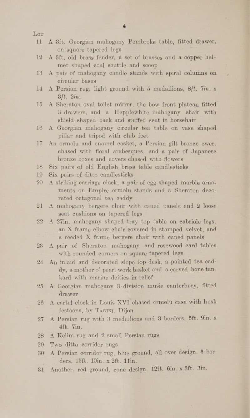 Lot 11 4 A 38ft. Georgian mahogany Pembroke table, fitted drawer. on square tapered legs A 8ft. old brass fender, a set of brasses and a copper hel- met shaped coal scuttle and scoop A pair of mahogany candle stands with spiral columns on circular bases | A Persian rug. light ground with 5 medallions, 8ft. Tin. x Bft. Qin. A Sheraton oval toilet mirror, the bow front plateau fitted 3 drawers, and a Hepplewhite mahogany chair with shield shaped back and stuffed seat in horsehair A Georgian mahogany circular tea table on vase shaped pillar and tripod with club feet An ormolu and enamel casket, a Persian gilt bronze ewer. chased with floral arabesques, and a pair of Japanese bronze boxes and covers chased with flowers Six pairs of old English brass table candlesticks Six pairs of ditto candlesticks A striking carriage clock, a pair of egg shaped marble orna- ments on Empire ormolu stands and a Sheraton deco- rated octagonal tea caddy A mahogany bergere chair with caned panels and 2 loose seat cushions on tapered legs A 27in. mahogany shaped tray top table on cabriole legs. an X frame elbow chair covered in stamped velvet, and a reeded X frame bergere chair with caned panels A pair of Sheraton mahogany and rosewood card tables with rounded corners on square tapered legs An inlaid and decorated slope top desk, a painted tea cad- dy, a mother o’ pearl work basket and a carved bone tan- kard with marine deities in relief A Georgian mahogany 8-division music canterbury, fitted drawer A eartel clock in Louis XVI chased ormolu case with husk festoons, by Taarnt, Dijon 4ft. Tin. A Kelim rug and 2 small Persian rugs Two ditto corridor rugs A Persian corridor rug, blue ground, all over Aevien, 3 bor- ders, 15it. 10in. x 2ft. Tim