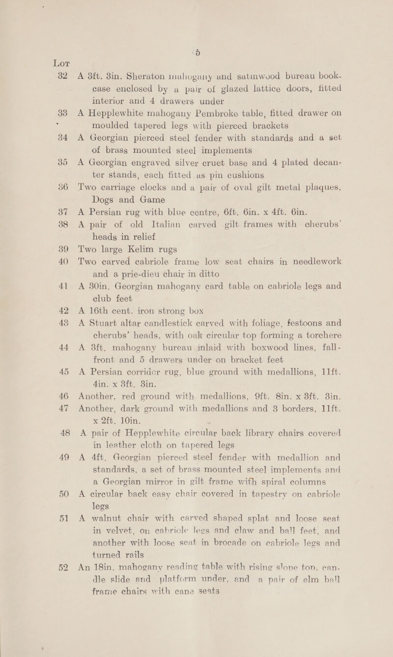 48 49 o A aft. 8in. Sheraton mahogany und satinwvod bureau book- case enclosed by a pair of glazed lattice doors, fitted interior and 4 drawers under A Hepplewhite mahogany Pembroke table, fitted drawer on moulded tapered legs with pierced brackets A Georgian pierced steel fender with standards and a set of brass mounted steel implements A Georgian engraved silver cruet base and 4 plated decan- ter stands, each fitted as pin cushions Two carriage clocks and a pair of oval gilt metal plaques, Dogs and Game A Persian rug with blue centre, 6ft. 6in. x 4f{t. 6in. A pair of old Italian carved -gilt frames with cherubs’ heads in relief Two large Kelim rugs Two carved cabriole frame low seat chairs in needlework and a prie-dieu chair in ditto A 30in. Georgian mahogany card table on cabriole legs and club feet A 16th cent. iron strong box A Stuart altar candlestick carved with fohage, festoons and cherubs’ heads, with oak circular top forming a torchere A 8ft. mahogany bureau inlaid with boxwood lines, fall- front and 5 drawerg under on bracket feet A Persian corridor rug, blue ground with medallions, 11ft. 4in. x 8ft. 8in. Another, red ground with medallions, 9ft. 8in. x 8ft. 3in. Another, dark ground with medallions and 8 borders, 11ft. x 2ft. 10in. A pair of Hepplewhite circular back library chairs covered in leather cloth on tapered legs A 4ft. Georgian pierced steel fender with medallion and standards, a set of brass mounted steel implements and a Georgian mirror in gilt frame with spiral columns A circular back easy chair covered in tapestry on cabriole legs A walnut chair with carved shaped splat and loose seat in velvet, on eabriole legs and claw and ball feet, and another with loose seat in brocade on cabriole legs and turned rails An 18in. mahogany reading table with rising slone ton, can- dle slide and platform under, and a pair of elm ball frame chairs with cane seats