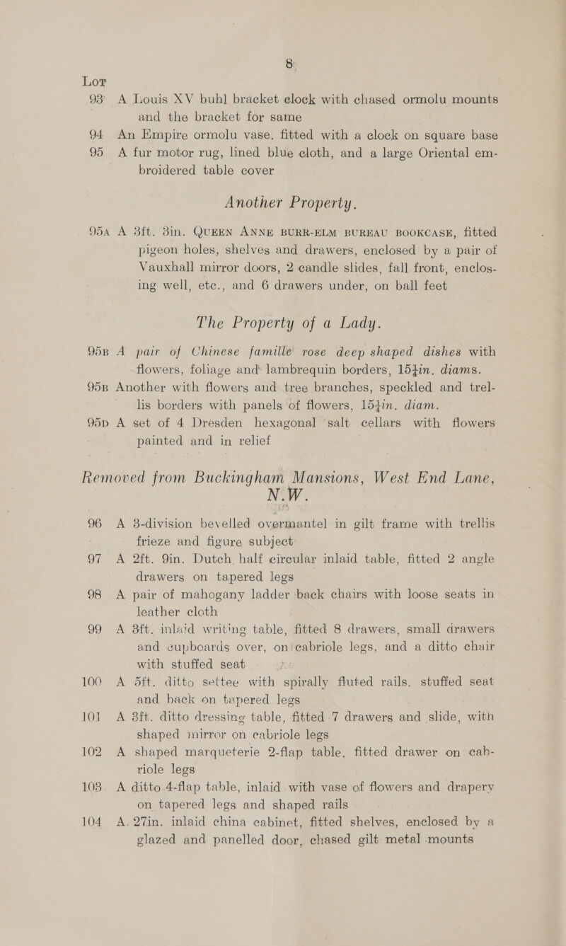 S: Lor 93° A Louis XV buh] bracket elock with chased ormolu mounts and the bracket for same 94 An Empire ormolu vase. fitted with a clock on square base 95 A fur motor rug, lined blue cloth, and a large Oriental em- broidered table cover Another Property. 954 A 8ft. 3in. QUEEN ANNE BURR-ELM BUREAU BOOKCASE, fitted pigeon holes, shelves and drawers, enclosed by a pair of Vauxhall mirror doors, 2 candle slides, fall front, enclos- ing well, ete., and 6 drawers under, on ball feet The Property of a Lady. 9598 A pair of Chinese famille rose deep shaped dishes with flowers, foliage and lambrequin borders, 154in. diams. 958 Another with flowers and tree branches, speckled and trel- lis borders with panels of flowers, 154in. diam. 95d A set of 4 Dresden hexagonal ‘salt cellars with flowers | painted and in relief Removed from Buckingham Mansions, West End Lane, 96 <A 8-division bevelled overmantel in gilt frame with trelhs frieze and figure subject 97 A 2ft. 9in. Dutch. half circular laid table, fitted 2 angle drawers on tapered legs 98 <A pair of mahogany ladder back chairs with loose seats in leather cloth 99 A 8ft. inlaid writing table, fitted 8 drawers, small drawers and eupbeards over, on'ecabriole legs, and a ditto chair with stuffed seat 100 A Sft. ditto settee with spirally fluted rails. stuffed seat and back on tapered legs 101. A 8ft. ditto dressing table, fitted .7 drawers aid slide, with shaped inirror on eabriole legs 102 A shaped marqueterie 2-flap table, fitted drawer on: cab- riole legs 108. A ditto 4-flap table, inlaid with vase of flowers and. drapery on tapered legs and shaped rails 104 A. 27in. inlaid china cabinet, fitted shelves, enclosed by a glazed and panelled door, chased gilt metal mounts