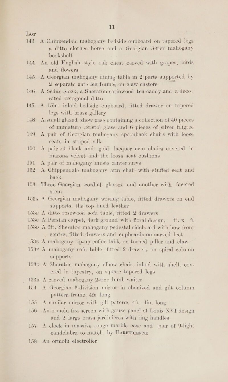 Lor | 143. A Chippendale mahogany bedside cupboard on tapered legs a ditto clothes horse and a Georgian 3-tier mahogany bookshelf 144 An old English style oak chest carved with grapes, birds and flowers 145 A Georgian mahogany dining table in 2 parts supported by 2 separate gate leg frames on claw castors 146 A Sedan clock, a Sheraton satinwood tea caddy and: a deco- rated octagonal ditto 147, A 15im. inlaid bedside cupboard, fitted drawer on tapered legs with brass gallery 148 A-small glazed show case containing a collection of 40 pieces of miniature Bristol glass and 6 pieces of silver filigree 149 A pair of Georgian mahogany spoonback chairs with loose seats in striped silk 150 A pair of black and gold: lacquer arm chairg covered in marone velvet and the loose seat cushions 151 A pair of mahogany music canterburys 152 A Chippendale mahogany arm chair with stuffed seat and back 153. Three Georgian cordial glasses and another with faceted stem. 1584 A Georgian mahogany writing table, fitted drawers on end supports. the top lined leather 1538 A ditto rosewood sofa table, fitted 2 drawers 153c A Persian carpet, dark ground with floral design, ft. x ft 153p A 6ft. Sheraton mahogany pedestal sideboard with bow front centre, fitted. drawers and cupboards on carved feet 158m A mahogany tip-up coffee table on turned pillar and claw 1538r A mahogany sofa table, fitted 2° drawerg on spiral column supports 158G A Sheraton mahogany elbow chair, inlaid with shell, cov- ered in tapestry, on square tapered legs 158n A carved mahogany 2-tier dumb waiter 154 A Georgian 8-division mirror in ebonized and gilt column pattern frame, 4ft. long 155 A similar mirror with gilt paterce, 4ft. 4in. long 156 An ormolu fire screen with gauze panel of Louis XVI design and 2 large brags jardinieres with ring handles 157 A clock in massive rouge Marble case and pair of 9-leht candelabra to match, by 'BARBEDIENNE 158 An ormolu electrolier