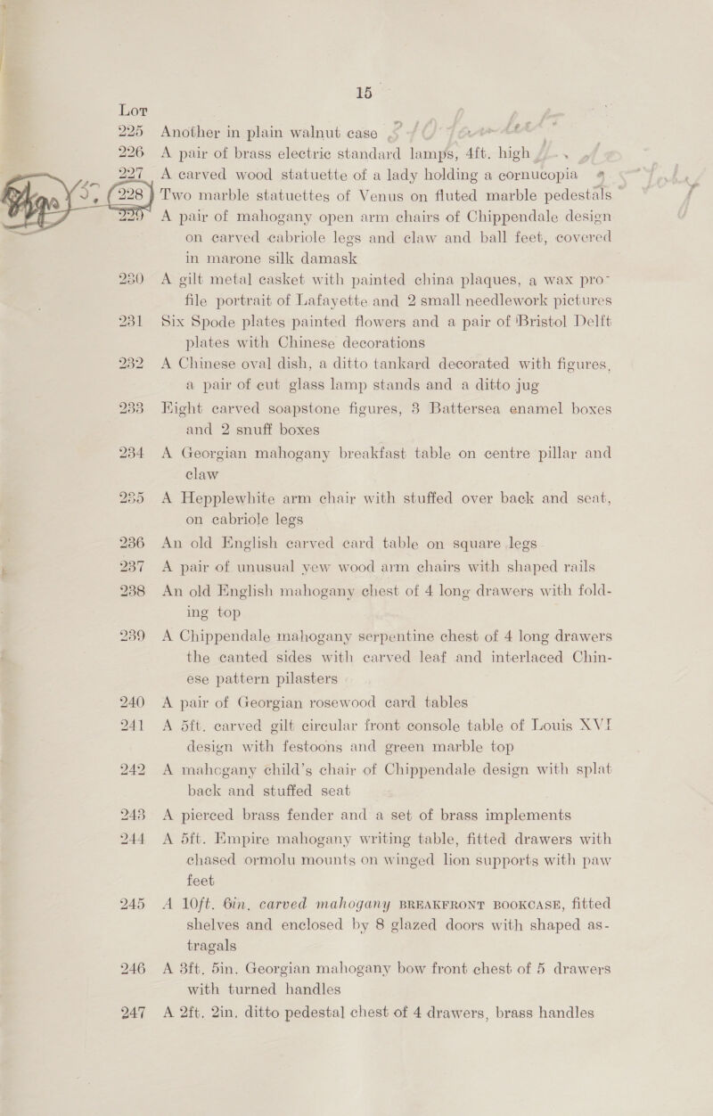 rr  245 247 15 i -# Another in plain walnut case _ F A pair of brass electric standard fee os “Aft, ie : A carved wood statuette of a lady holding a cornucopia 4. A pair of mahogany open arm chairs of Chippendale design on carved cabriole legs and claw and ball feet, covered in marone silk damask A gilt metal casket with painted china plaques, a wax pro- file portrait of Lafayette and 2 small needlework pictures Six Spode plates painted flowers and a pair of ‘Bristol Delft plates with Chinese decorations A Chinese oval dish, a ditto tankard decorated with figures, a pair of cut glass lamp stands and a ditto jug Fight carved soapstone figures, 8 Battersea enamel boxes and 2 snuff boxes A Georgian mahogany breakfast table on centre pillar and claw A Hepplewhite arm chair with stuffed over back and seat, on cabriole legs An old English carved card table on square legs A pair of unusual yew wood arm ehairs with shaped rails An old English mahogany chest of 4 long drawers with fold- ing top A Chippendale mahogany serpentine chest of 4 long drawers the canted sides with carved leaf and interlaced Chin- ese pattern pilasters A pair of Georgian rosewood card tables — A dft. carved gilt circular front console table of Louis XVI design with festoons and green marble top A mahcgany child’s chair of Chippendale design with splat back and stuffed seat A pierced brass fender and a set of brass implements A 5ft. Empire mahogany writing table, fitted drawers with chased ormolu mounts on winged lion supports with paw feet A 10ft. 6in. carved mahogany BREAKFRONT BOOKCASE, fitted shelves and enclosed by 8 glazed doors with shaped as- tragals A 3ft. 5in. Georgian mahogany bow front chest of 5 drawers with turned handles A 2ft, 2in, ditto pedestal chest of 4 drawers, brass handles