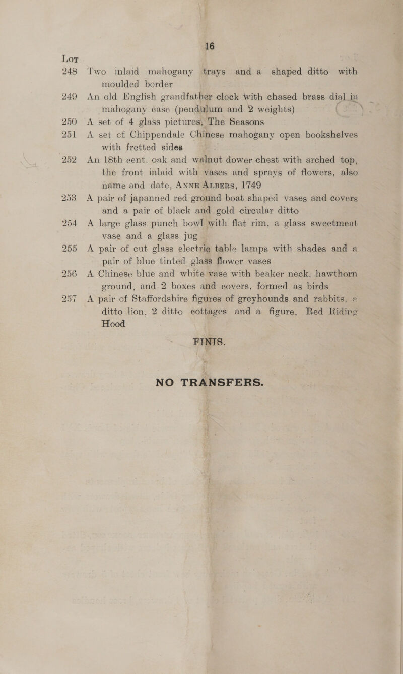 Two inlaid mahogany trays anda shaped ditto with moulded border mahogany case (pendulum and 2 weights) A set of 4 glass pictures, The Seasons A set cf Chippendale Chinese mahogany open bookshelves with fretted sides An 18th cent. oak and walnut dower chest with arched top, the front inlaid with vases and sprays of flowers, also name and date, ANNE ALBERS, 1749 A pair of japanned red ground boat shaped vases and covers and a pair of black and gold circular ditto A large glass punch bowl with flat rim, a glass sweetmeat vase and a glass jug A pair of cut glass electrie table lamps with shades and a pair of blue tinted glass flower vases A Chinese blue and white vase with beaker neck, hawthorn ground, and 2 boxes and covers, formed as birds A pair of Staffordshire figures of greyhounds and rabbits, ditto lion, 2 ditto cottages and a figure, Red Riding Hood FINIS. NO TRANSFERS.