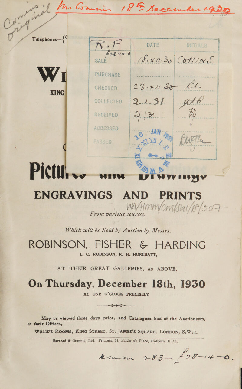   Best Bo COM INS. Ve eo 1 Se Lb.  ENGRAVINGS AND hese ial dl From vartous sources. fs Which will be Sold by Auction by Messrs. ROBINSON, FISHER &amp; HARDING L. C. ROBINSON, R. H. HURLBATT, AT THEIR GREAT GALLERIES, as ABOVE, On Thursday, December 18th, 1930 AT ONE O’CLOCK PRECISELY  wane May be viewed three days prior, and Catalogues had of the Auctioneers, at their Offices, WILLis’s ROOMS, KING STREET, ST. JAMIES’S SQUARE, LONDON, S,W. 1, Barnard &amp; Crannis, Ltd., Printers, 11, Baldwin’s Place, Holborn. B.C.1. At) 3 3 fo on