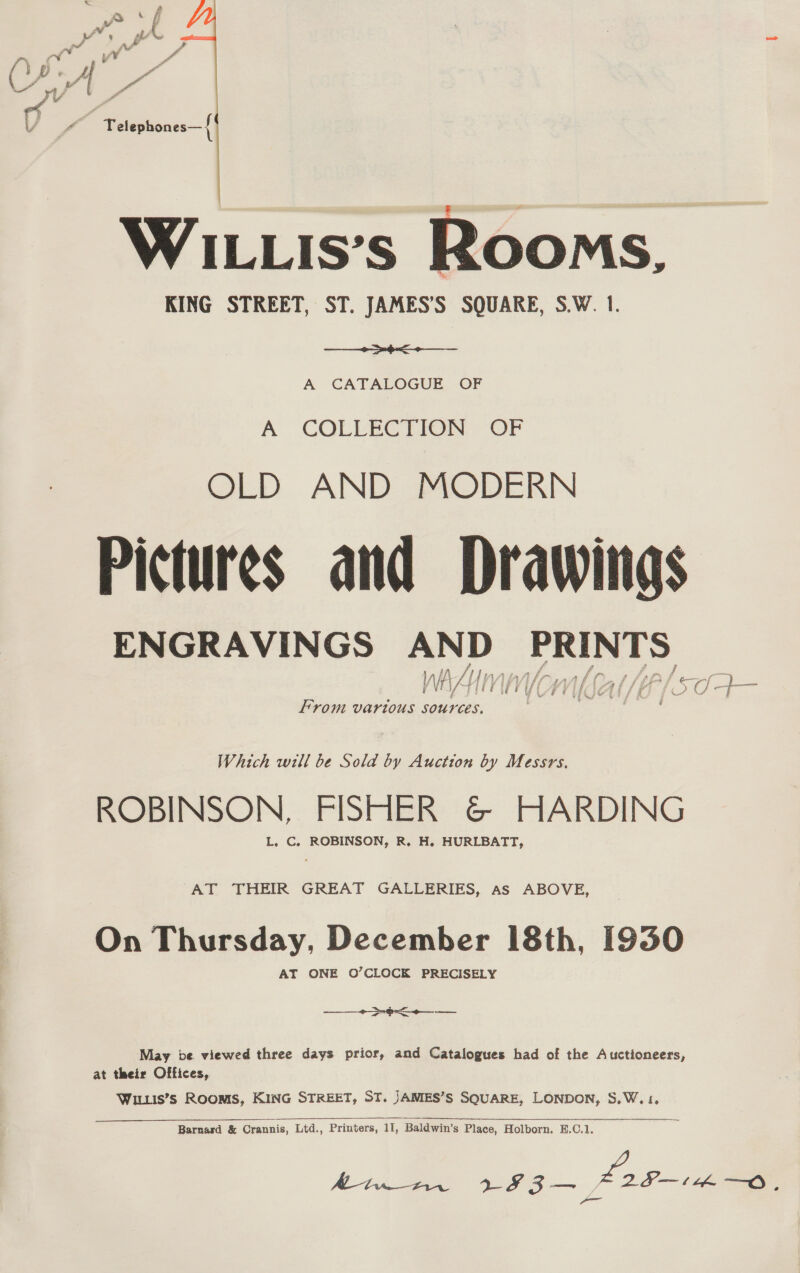  WILLIs’s Rooms, KING STREET, ST. JAMES’S SQUARE, S.W. 1. ie A CATALOGUE OF A COLLECTION OF OLD AND MODERN Pictures and Drawings ENGRAVINGS AND aariclybad WiAn al, j if WY | fs fg A fish ce! a | —* From vartous sources. : Which will be Sola by Auction by Messrs. ROBINSON, FISHER @© HARDING L. C. ROBINSON, R. H. HURLBATT, AT THEIR GREAT GALLERIES, As ABOVE, On Thursday, December 18th, 1930 AT ONE O’CLOCK PRECISELY ———  ae. se May be viewed three days prior, and Catalogues had of the Auctioneers, at their Offices, Wituis’s Rooms, KING STREET, ST. JANIES’S SQUARE, LONDON, S,.W. 1, 