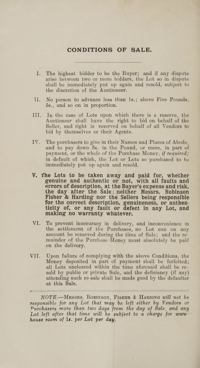CONDITIONS OF SALE. I. The highest bidder to be the Buyer; and if any dispute arise between two or more bidders, the Lot so in dispute shall be immediately put up again and resold, subject to the discretion of the Auctioneer. Il. No person to advance less than |s.; above Five Pounds, 5s., and so on in proportion. III. In the case of Lots upon which there is a reserve, the Auctioneer shall have the right to bid on behalf of the Seller, and right is reserved on behalf of all Vendors to bid by themselves or their Agents. IVY. The purchasers to give in their Names and Places of Abode, and to pay down 5s. in the Pound, or more, in part of payment, or the whole of the Purchase Money, if required; in default of which, the Lot or Lots so purchased to be immediately put up again and resold. V. The Lots to be taken away and paid for, whether genuine and authentic or not, with all faults and errors of description, at the Buyer’s expense and risk, the day after the Sale; neither Messrs. Robinson Fisher &amp; Harding nor the Sellers being responsible for the correct description, genuineness, or authen- ticity of, or any fault or defect in any Lot, and making no warranty whatever. VI. To prevent inaccuracy in delivery, and inconvenience in the settlement of the Purchases, no Lot can on any account be removed during the time of Sale; and the re- mainder of the Purchase-Money must absolutely be paid on the delivery. VII. Upon failure of complying with the above Conditions, the Money deposited in part of payment shall be forfeited; all Lots uncleared within the time aforesaid shall be re- sold by public or private Sale, and the deficiency (if any) attending such re-sale shall be made good by the defaulter  a —  responsible for any Lot that may be left either by Vendors or Purchasers more than two days from the day of Sale, and any Lot left after that time will be subject to a charge for ware-- house room of 1s. per Lot per day.