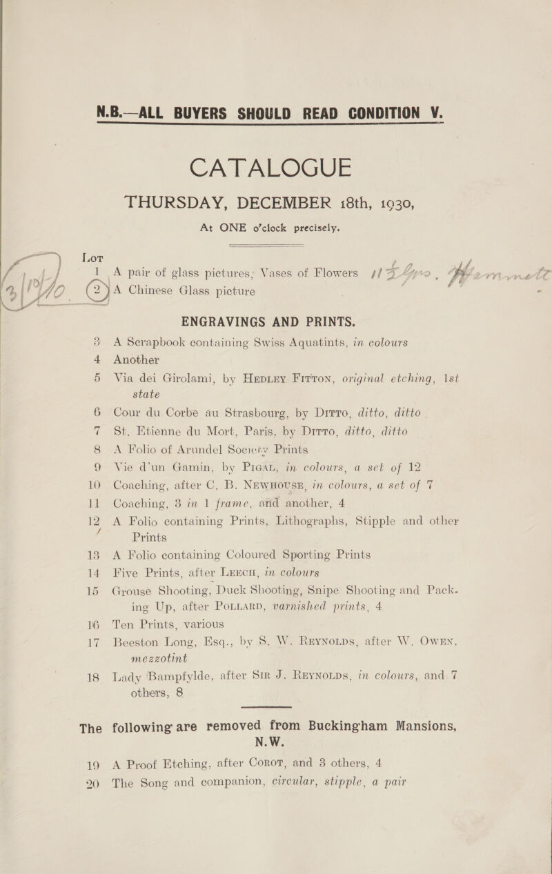 CATALOGUE THURSDAY, DECEMBER 18th, 1930, At ONE o’clock precisely.   = ty or Fe | j 1 A pair of glass pictures: Vases of Flowers 4/4 40 E BP ys A - i ~, | : j ee f ai! Wid, (2 }A Chinese Glass picture  ae ENGRAVINGS AND PRINTS. &amp; A Serapbook containing Swiss Aquatints, in colours 4 Another 5 Via dei Girolami, by Hepiey Firron, original etching, \st state 6 Cour du Corbe au Strasbourg, by Dirro, ditto, ditto 7 St. Etienne du Mort, Paris, by Drrto, ditto, ditto 8 <A Folio of Arundel Society Prints 9 “Vie d'un Gamin, by Pres, m colours, a set of 12 10 Coaching, after C. B. NEwHoUSE, in colours, a set of 7 1 Coaching, 3 in 1 frame, arid another, 4 12 A Folio containing Prints, Lithographs, Stipple and other Z Prints 18 <A Folio containing Coloured Sporting Prints 14 Five Prints, after Lrrcu, in colours 15 Grouse Shooting, Duck Shooting, Snipe Shooting and Pack- ing Up, after PoLnarp, varnished prints, 4 16 Ten Prints, various 17 Beeston Long, Esq., by 5. W. Reynoips, after W. OwEn, mezzotint 18 Tady Bampfylde, after Sr J. Reynoups, in colours, and 7 others, 8 The following are removed from Buckingham Mansions, N.W. 19 A Proof Etching, after Corot, and 38 others, 4 20 The Song and companion, circular, stipple, a pair