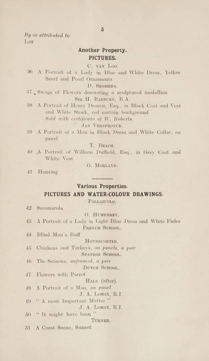 Lor Another Property. PICTURES. 7 C. van Loo. 36 A Portrait of a Lady in Blue and White Dress, Yellow Scarf and Pearl Ornaments | D. SEGHERS. 3” Swags of Flowers decorating a sculptured medallion Sir H. Raznpurn, R.A. 88 <A Portrait of Henry Deacon, Esq., in Black Coat and Vest and White Stock, red curtain background — Sold with certificate of W. Roberts. JAN VERSPRONCK. 39 A Portrait of a Man in Black Dress and White Collar, on _ panel T. Bracw, 40 A Portrait. of William Duffield, Esq., in Grey Coat and White Vest G, Moran. 41 Hunting Various Properties. PICTURES AND WATER-COLOUR DRAWINGS. POLLAIUOLO, 42 Savonarola OQ. HUMPHREY, 43 <A Portrait of a Lady in Light Blue Dress and White Fichu FRENCH SCHOOL. 44 Blind Man’s Buff HONDECOETER. 45 Chickens and Turkeys, on panels, a pair SPANISH SCHOOL. 46 The Seasons, unframed, a pair Dutcu ScHooL. 47 Flowers with Parrot Haus (after). 48 A Portrait of a Man, on panel J. A. Lomaxe 1. 49 ‘A most Important Matter ” J. A. Lomax Et, 50 ‘‘ It might have been ”’ TURNER. 51 A Coast Scene, Sunset