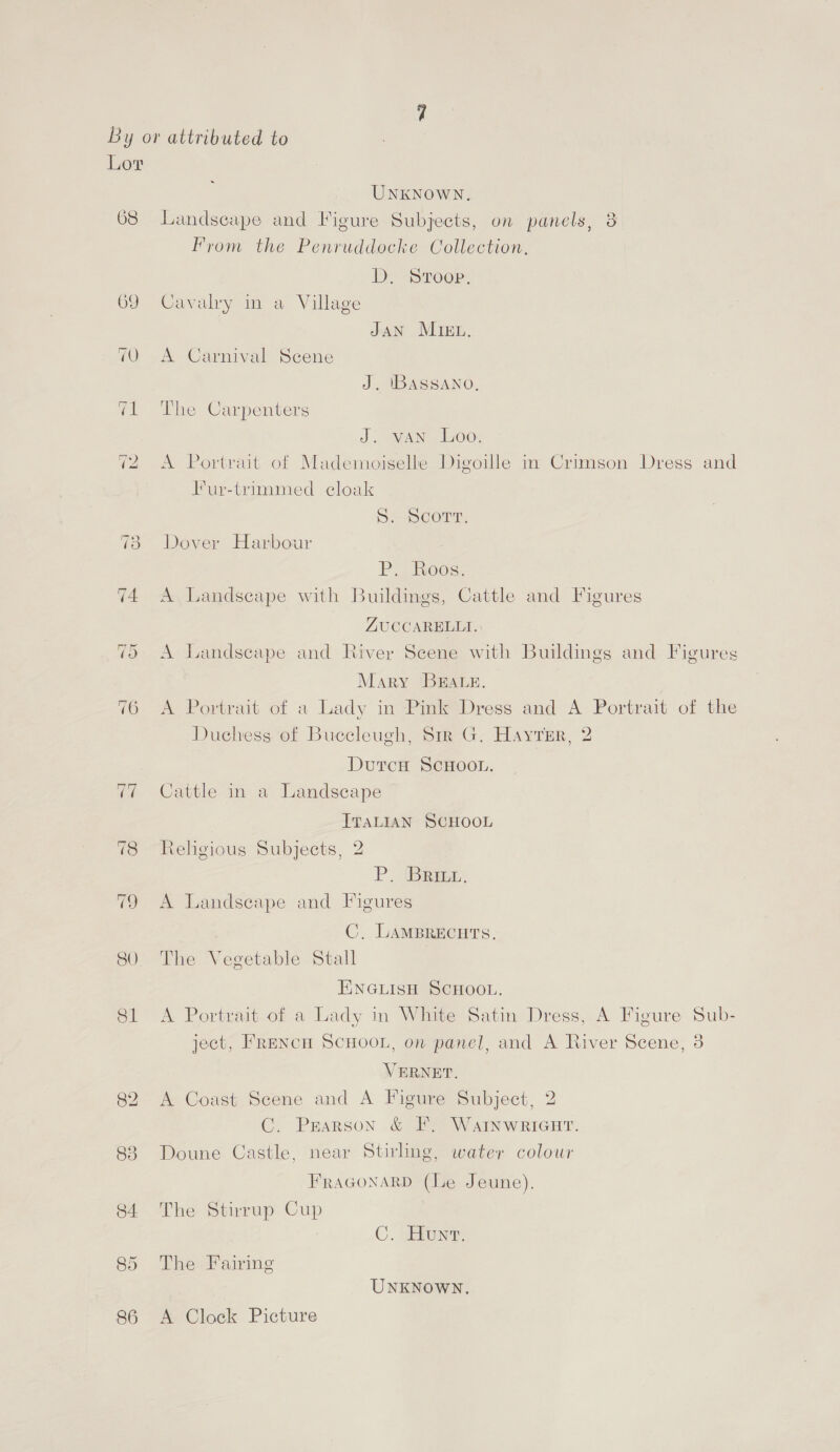 Lor UNKNOWN. 68 Landscape and Figure Subjects, on panels, 8 Fyrom the Penruddocke Collection, D, Sroop. 69 Cavalry in a Village JAN MIEL. 70 A Carnival Scene J. IBASSANO, 71 The Carpenters J. van Loo. 72 A Portrait of Mademoiselle Digoille in Crimson Dress and Fur-trimmed cloak Secon, 73 Dover Harbour P, Roos. 74 A Landscape with Buildings, Cattle and Figures ZUCCARELLI.: 5 A Landscape and River Scene with Buildings and Figures Mary ‘BEALE. 76 A Portrait of a Lady in Pink Dress and A Portrait of the Duchess of Buccleugh, Sir G. Hayter, 2 DutrcH ScHOooL. 77 Cattle in a Landscape ITALIAN SCHOOL 78 Rehgious Subjects, 2 P, Beat. 79 A Landscape and Figures C, LAMBRECHTS. 80 The Vegetable Stall HINGLISH SCHOOL. 81 A Portrait of a Lady in White Satin Dress, A Figure Sub- ject, Frencu SCHOOL, on panel, and A River Scene, 3 VERNET. 82 A Coast Scene and A Figure Subject, 2 C. Pearson &amp; F. WaInwriGut. 83 Doune Castle, near Stirling, water colour FRAGONARD (Le Jeune). 84 The Stirrup Cup C. une, 85 The Fairing UNKNOWN. 86 A Clock Picture