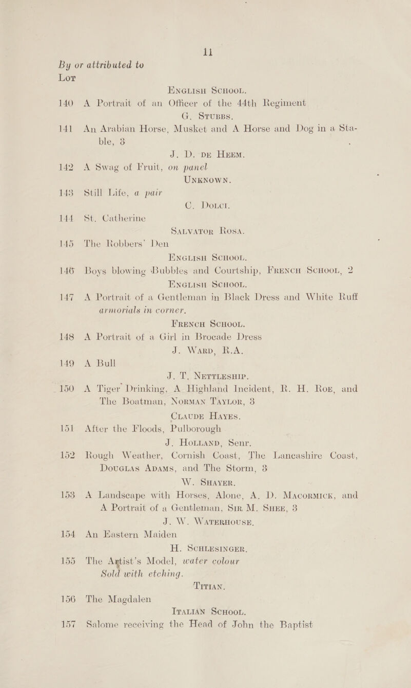 it Lor 140 141 146 147 148 149 150 ENGLISH SCHOOL. A Portrait of an Officer of the 44th Regiment G., STuBBs. An Arabian Horse, Musket and A Horse and Dog in a Sta- ble, 38 J. D.-DE HEEM. A Swag of Fruit, on panel UNKNOWN. Still Life, @ pair ©, Doxrct. St. Catherine SALVATOR Rosa. The Robbers’ Den TENGLISH SCHOOL. Boys blowing ‘Bubbles and Courtship, Frencu Scuoon, 2 ENGLISH SCHOOL. A Portrait of a Gentleman in Black Dress and White Ruff armorials in corner, FRENCH SCHOOL, A Portrait of a Girl in Brocade Dress J. Warp, B.A. A Bull J. T. NeErrLesHip. A Tiger Drinking, A Highland Incident, R. H. Rox, and The Boatman, Norman Taytor, 3 CLAUDE HAyEs. After the Floods, Pulborough J. Honiann, Senr. Rough Weather, Cornish Coast, The Lancashire Coast, Douctas ADaAms, and The Storm, 8 W. SHAYER. A Landscape with Horses, Alone, A. D. Macormicxk, and A Portrait of a Gentleman, Sir M. Suze, 3 J. W. WavERHOUSE. An Hastern Maiden H. SCHLESINGER. The Axtist’s Model, water colour Sold with etching. TITIAN. The Magdalen ITALIAN SCHOOL. Salome receiving the Head of John the Baptist