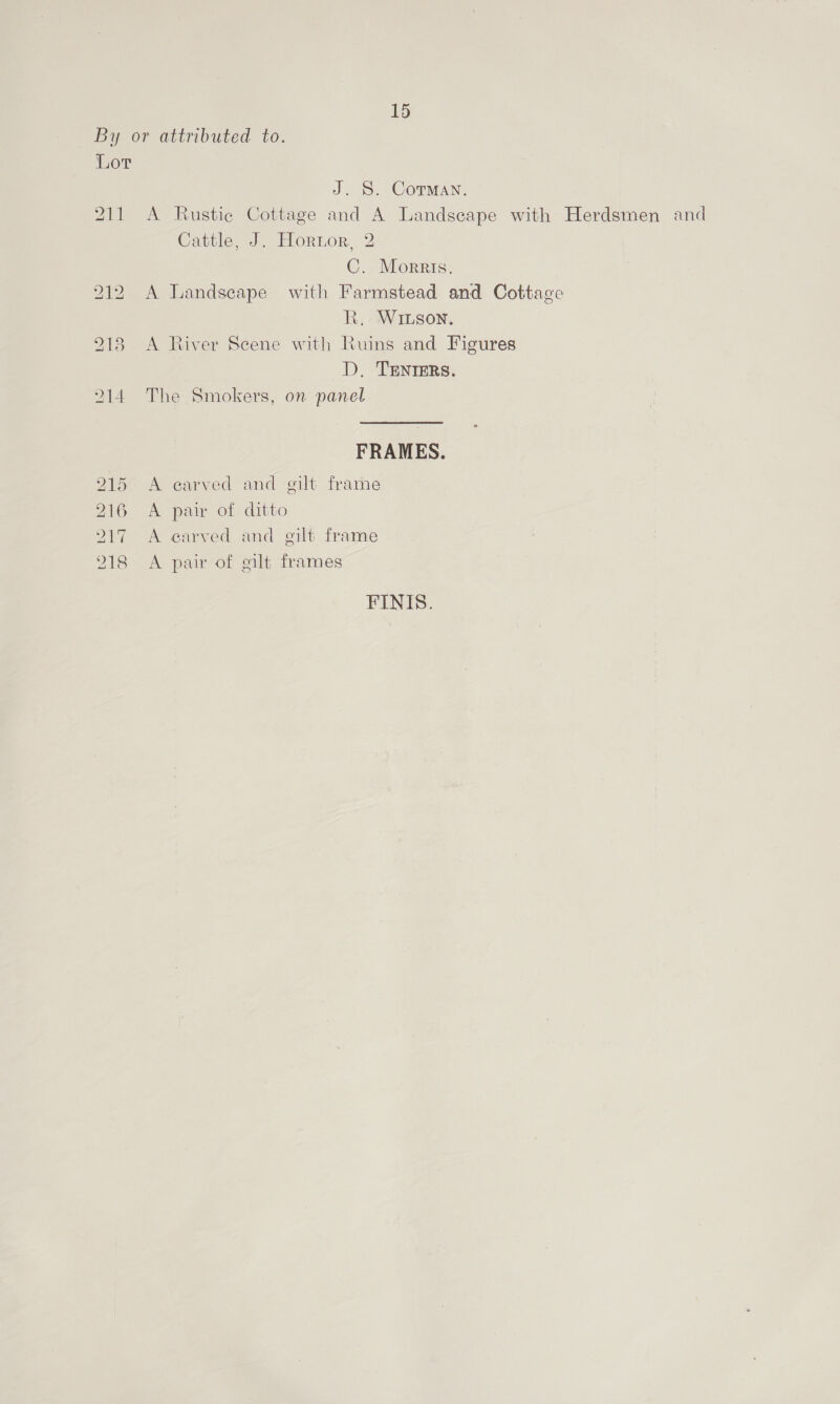 By or attributed to. Lor J. S. Corman. 211 A Rustic Cottage and A Landscape with Herdsmen and Cattle, J. Hortor, 2 C. Morris. 212. A Landscape with Farmstead and Cottage Kk. Winson. 918 A River Scene with Ruins and Figures D, TENIERS. 214 The Smokers, on panel FRAMES. 215 A earved and gilt frame 216 A pair of ditto 2917 A earved and gilt frame 218 A pair of gilt frames FINIS.