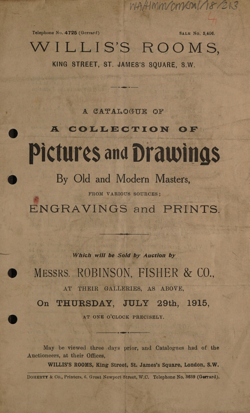 - ag ve ein VOMIT IE ENS ae Telephone No. 4726 (Gerrard) SALE No, 5,406. WiLL S'S ROOMS KING STREET, ST. JAMES’S SQUARE, S.W. | - 8 CATALOGUE OF » A COLLECTION OF. ‘Pictur ¢$ and Drawings 9 By Old and Modern Masters, FROM VARIOUS SOURCHS ; ENGRAVINGS and PRINTS |  Which will ba Sold by Auction ny dD Messrs. ROBINSON, FISHER &amp; (0, AT THEIR- GALLERIES, AS ABOVE, On THURSDAY, JULY 29th, 1915, : D AT ONE O'CLOCK PRECISELY. -—_———oOoOoOoOoOO 7 Pe May be viewed three days prior, and aeatalognes had of the Auctioneers, at their Offices, WILLIS’S ROOMS, King Street, St. James’s Square, London, S.W. ) DOHERTY &amp; Co.,, Printers, 6, Great Newport Street, W.C. Telephone No. 3639 (Gerrard),