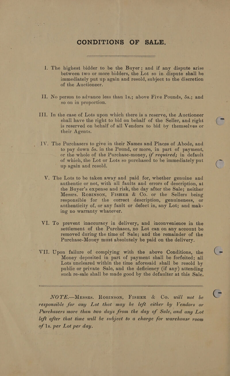 CONDITIONS OF SALE.   I. The highest bidder to be the Buyer; and if any dispute arise between two or more bidders, the Lot so in dispute shall be immediately put up again and resold, subject to the discretion of the Auctioneer. II. No person to advance less than 1s.; above Five Pounds, 5s.; and so on in proportion, III. In the case of Lots upon which there is a reserve, the Auctioneer shall have the right to bid on behalf of the Seller, and right is reserved on behalf of all Vendors to bid by themselves or their Agents. IV. The Purchasers to give in their Names and Places of Abode, and to pay down ds. in the Pound, or more, in part of payment, or the whole of the Purchase-money, if required; in default of which, the Lot or Lots so purchased to be immediately put up again and resold. V. The Lots to be taken away and paid for, whether genuine and authentic or not, with all faults and errors of description, at the Buyer’s expense and risk, the day after the Sale; neither Messrs. Ropinson, FisHER &amp; Co. or the Sellers being responsible for the correct description, genuineness, or anthenticity of, or any fault or defect in, any Lot; and mak- ing no warranty whatever. VI. To prevent inaccuracy in delivery, and inconvenience in the settlement of the Purchases, no Lot can on any account be removed during the time of Sale; and the remainder of the Purchase-Money must absolutely be paid on the delivery. VII. Upon failure of complying with the above Conditions, the Money deposited in part of payment shall be forfeited; all Lots uncleared within the time aforesaid shall be resold by public or private Sale, and the deficiency (if any) attending such re-sale shall be made good by the defaulter at this Sale.   NOTE.—MeEssrs. Ropinson, FIsHER &amp; Co. will not be responsible for any Lot that may be left either by Vendors or Purchasers more than two days from the day of Sale, and any Lot left after that time will be subject to a charge for warehouse room of 1s. per Lot per day. |