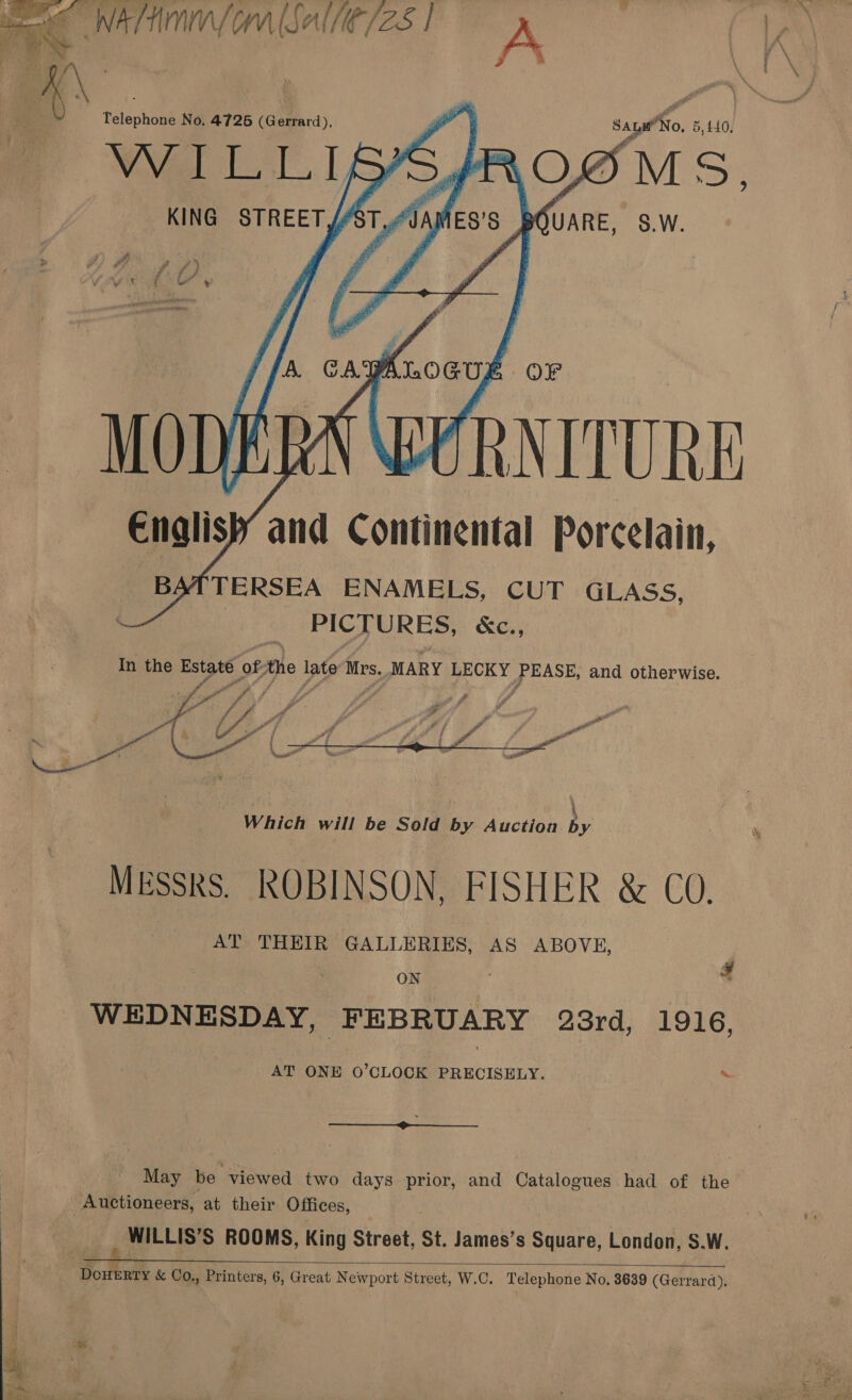    eee WAT (orm (Salle /25 | A ; X\ ; | it ‘ . , Telephone No. 4726 (Gerrard), Saye No, 5,440, © WILLIBA ROG YM Di KING STREET ik Tf BOUARE, 8.w.       A. cayknoeup OFr MODERN WURNITURE Englis} and Continental Porcelain, BATTERSEA ENAMELS, CUT GLASS, PICTURES, KC., In the Estate of Ahe late Mrs. MARY LECKY Pe and otherwise.   AT THEIR GALLERIES, AS ABOVE, | ON | ; 4 WEDNESDAY, FEBRUARY 23rd, 1916, AT ONE O’CLOCK PRECISELY.  May be viewed two days prior, and Catalogues had of the Auctioneers, at their Offices, _ WILLIS’S ROOMS, King Street, St. James’s Square, London, S.W.  oda &amp; Co., Printers, 6, Great Newport Street, W.C. Telephone No. 3639 (Gerrard).