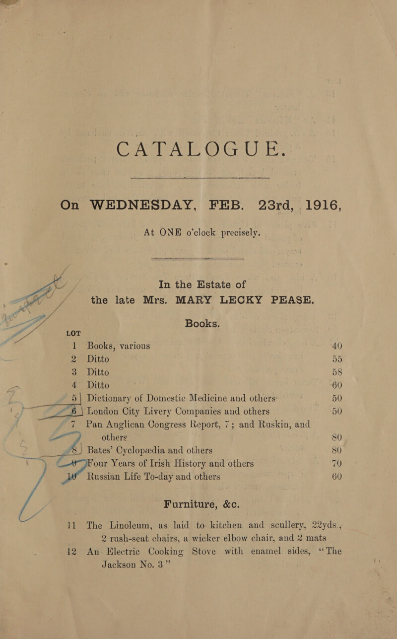 PT CATALOGU E.  =  On WEDNESDAY, FEB. 23rd, 1916, At ONE o’clock precisely.  — ——— ie in the Estate of the late Mrs. MARY LECKY PEASE.   Books. Books, various . 40 2 Ditto ‘ou 55 3 Ditto 58 <. ae Witte > 60 | 5 Dictionary of Domestic Medicine and others: 3 50 ~ 6 \ London City Livery Companies and others : 50 #7: Pan Anglican Congress Report, 7; and Ruskin, and Ce. others’ 80 | 5 gies Bates’ Cyclopsedia and others 80 + Four Years of Irish History and others ey. y OP chasis Life To-day and others: | | 60 - Furniture, &amp;c. 11 The Linoleum, as laid to kitchen and scullery, 22yds., 2 rush-seat chairs, a wicker elbow chair, and 2 mats 12 An Electric Cooking Stove with enamel sides, ‘The Jackson No. 3”