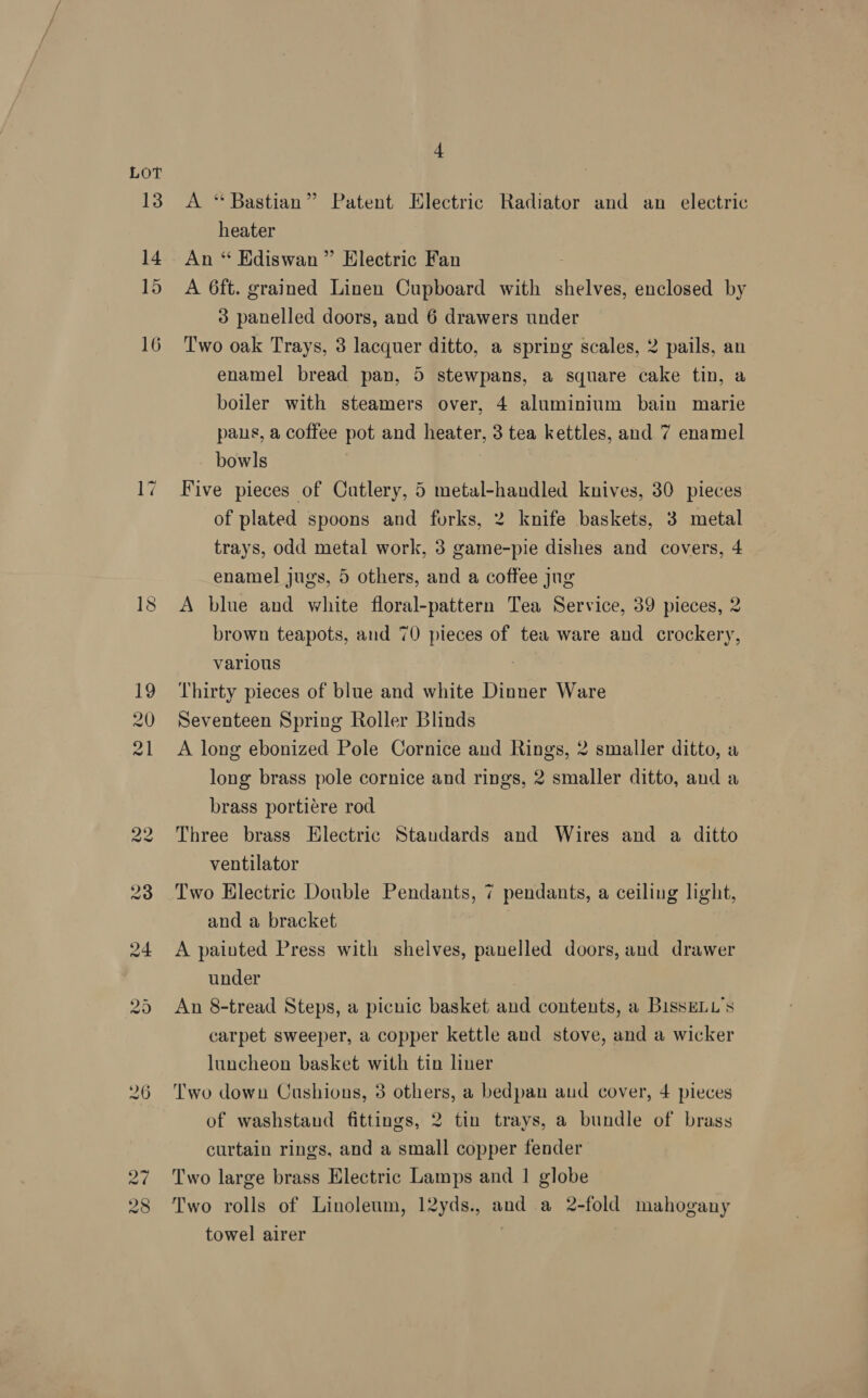 13 14 15 16 4 A “Bastian” Patent Electric Radiator and an electric heater An “ Ediswan ” Electric Fan A 6ft. grained Linen Cupboard with shelves, enclosed by 3 panelled doors, and 6 drawers under Two oak Trays, 3 lacquer ditto, a spring scales, 2 pails, an enamel bread pan, 5 stewpans, a square cake tin, a boiler with steamers over, 4 aluminium bain marie pans, a coffee pot and heater, 3 tea kettles, and 7 enamel bowls Five pieces of Cutlery, 5 metal-handled knives, 30 pieces of plated spoons and forks, 2 knife baskets, 3 metal trays, odd metal work, 3 game-pie dishes and covers, 4 enamel jugs, 5 others, and a coffee jug A blue and white floral-pattern Tea Service, 39 pieces, 2 brown teapots, and 70 pieces of tea ware and crockery, various | Thirty pieces of blue and white Dinner Ware Seventeen Spring Roller Blinds A long ebonized Pole Cornice and Rings, 2 smaller ditto, a long brass pole cornice and rings, 2 smaller ditto, and a brass portiére rod Three brass Electric Standards and Wires and a ditto ventilator Two Hlectric Double Pendants, 7 pendants, a ceiling light, and a bracket A painted Press with shelves, panelled doors, and drawer under An 8-tread Steps, a picnic basket and contents, a BissELL’s carpet sweeper, a copper kettle and stove, and a wicker luncheon basket with tin liner Two down Cushions, 3 others, a bedpan aud cover, 4 pieces of washstand fittings, 2 tin trays, a bundle of brass curtain rings, and a small copper fender Two large brass Electric Lamps and 1 globe Two rolls of Linoleum, 12yds., and a 2-fold mahogany towel airer