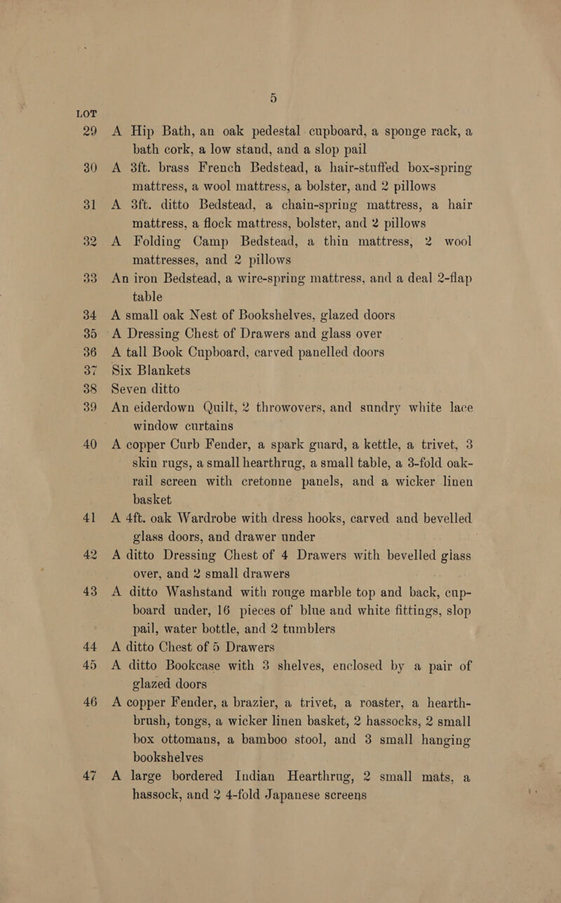 42 47 5 A Hip Bath, an oak pedestal cupboard, a sponge rack, a bath cork, a low stand, and a slop pail A 3ft. brass French Bedstead, a hair-stuffed box-spring mattress, a wool mattress, a bolster, and 2 pillows A 3ft. ditto Bedstead, a chain-spring mattress, a hair mattress, a flock mattress, bolster, and 2 pillows A Folding Camp Bedstead, a thin mattress, 2 wool mattresses, and 2 pillows An iron Bedstead, a wire-spring mattress, and a deal 2-flap table A small oak Nest of Bookshelves, glazed doors A Dressing Chest of Drawers and glass over A tall Book Cupboard, carved panelled doors Six Blankets Seven ditto An eiderdown (Quilt, 2 throwovers, and sundry white lace window curtains A copper Curb Fender, a spark guard, a kettle, a trivet, 3 skin rugs, a small hearthrug, a small table, a 3-fold oak- rail screen with cretonne panels, and a wicker linen basket | A 4ft. oak Wardrobe with dress hooks, carved and bevelled glass doors, and drawer under : A ditto Dressing Chest of 4 Drawers with bevelled giass over, and 2 small drawers A ditto Washstand with rouge marble top and back, cup- board under, 16 pieces of blue and white fittings, slop pail, water bottle, and 2 tumblers A ditto Chest of 5 Drawers A ditto Bookcase with 3 shelves, enclosed by a pair of glazed doors A copper Fender, a brazier, a trivet, a roaster, a hearth- brush, tongs, a wicker linen basket, 2 hassocks, 2 small box ottomans, a bamboo stool, and 3 small hanging bookshelves A large bordered Indian Hearthrug, 2 small mats, a