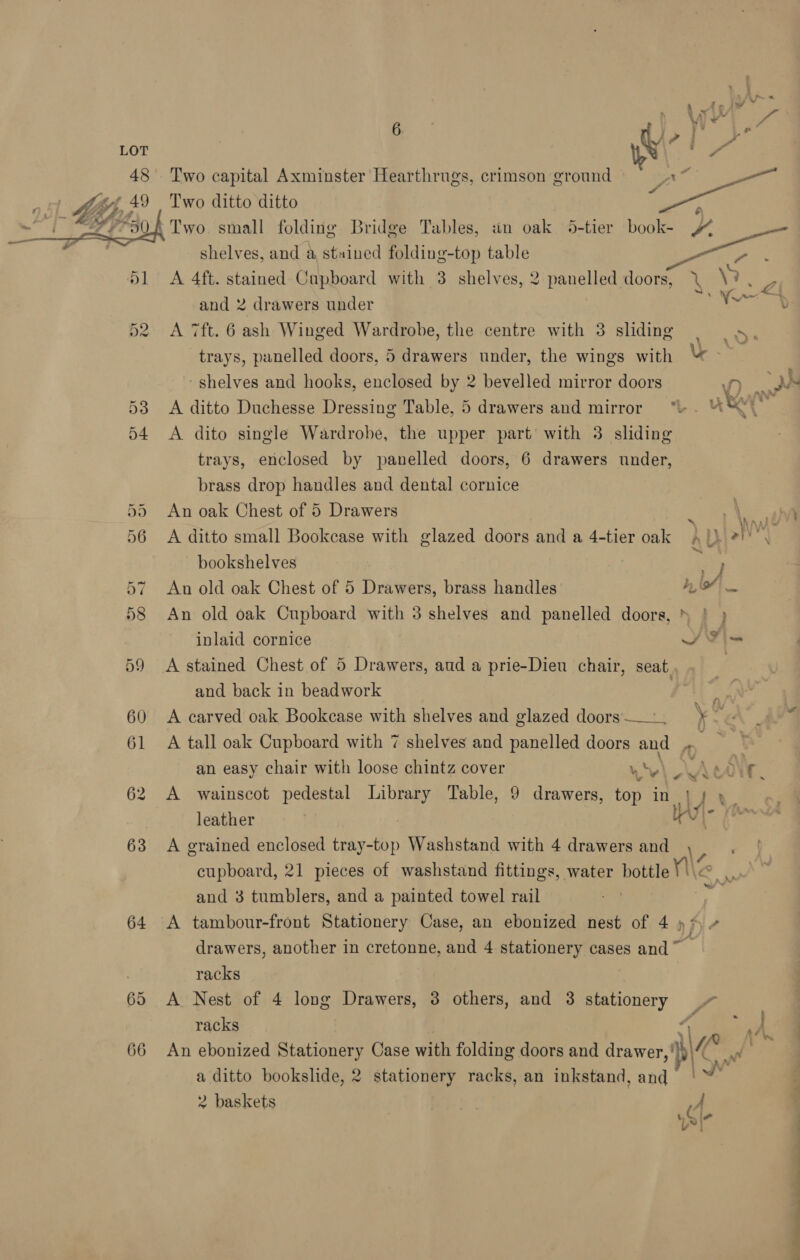 64 66 | VV 7 #3 - . Wi! 7 Two capital Axminster Hearthrugs, crimson ground = ox * . ° “ Two ditto ditto , shelves, and a stained folding-top table A 4ft. stained Cupboard with 3 shelves, 2 panelled Ry X \ Z and 2 drawers under ee A 7ft. 6 ash Winged Wardrobe, the centre with 3 sliding te trays, panelled doors, 5 drawers under, the wings with “ ~ - shelves and hooks, enclosed by 2 bevelled mirror doors A ditto Duchesse Dressing Table, 5 drawers and mirror “\ . ye “ ; A dito single Wardrobe, the upper part’ with 3. sliding trays, enclosed by panelled doors, 6 drawers under, brass drop handles and dental cornice An oak Chest of 5 Drawers 3 \, r A ditto small Bookcase with glazed doors and a 4-tier oak A /) 2)'°. bookshelves | 4 ) An old oak Chest of 5 Drawers, brass handles hoi An old oak Cupboard with 3 shelves and panelled doors, » | ) inlaid cornice SF i= A stained Chest of 5 Drawers, aud a prie-Dieu chair, seat | and back in beadwork | Bs A carved oak Bookcase with shelves and glazed doors... ¥ A tall oak Cupboard with 7 shelves and panelled doors and rd an easy chair with loose chintz cover v v . \ Lear, A wainscot pedestal Library Table, 9 drawers, top in } j y | leather lau tl bs A grained enclosed tray-top Washstand with 4 drawers and cupboard, 21 pieces of washstand fittings, water bottle Ne * and 3 tumblers, and a painted towel rail ‘if A tambour-front Stationery Case, an ebonized nest of 4) drawers, another in cretonne, and 4 stationery cases and ~ racks A. Nest of 4 long Drawers, 3 others, and 3 stationery 7 racks | Ge vot A An ebonized Stationery Case with folding doors and drawer, ' Wa eae a ditto bookslide, 2 stationery racks, an inkstand, and Ly 2 baskets | A > i*