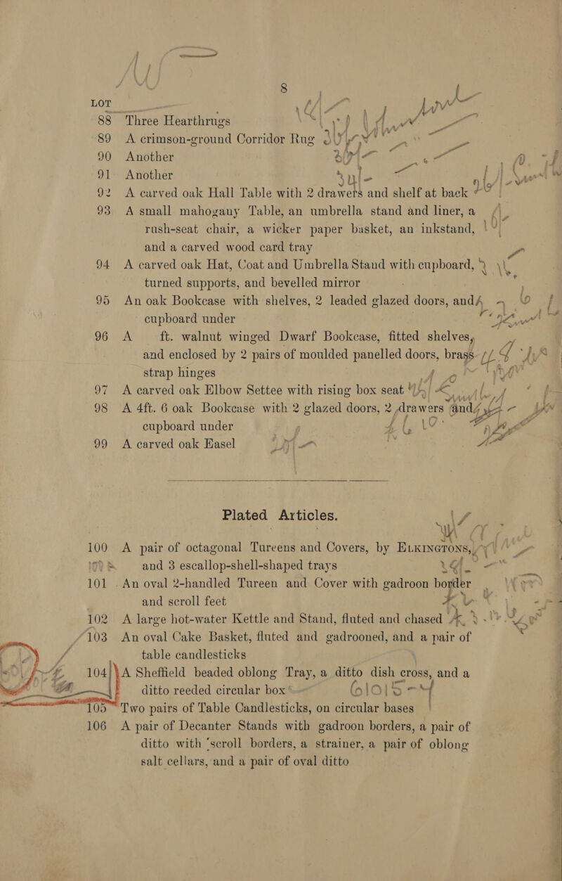ae ; ; “ \ f . af : ; { JWw my 88 Three Hearthrugs oi WI Ns dae D6 fa a . . as , a ‘ i 89 A crimson-ground Corridor Rug oJ yGv _. - 90 Another Oi En) sal fy ; Py 91 Another ay lo Se | YW 92 A carved oak Hall Table with 2 drawets and shelf at back ds 93 A small mahogany Table, an umbrella stand and liner, a rush-seat chair, a wicker paper basket, an inkstand, and a carved wood card tray 94 A carved oak Hat, Coat and Umbrella Stand with cupboard, an turned supports, and ae mirror | 95 An oak Bookcase with shelves, 2 leaded glazed doors, anh 4 oO cupboard under BF, rae HOU ak ft. walnut winged Dwarf Bookcase, fitted shelves, and enclosed by 2 pairs of moulded panelled doors, brass Ub Y ve  strap hinges a how 97 <A carved oak Elbow Settee with rising box seat ) 14 Lire 98 <A 4ft. 6 oak Bookcase with 2 glazed doors, 2 Atrawers “and “a cupboard under 4 (,'\ V a Lug 99 A carved oak Hasel 1K) (is bs AA Plated Articles. ua /, aoe i100 A pair of octagonal Tureens and Covers, by ELKrsetons,, Ig? &amp; and 3 escallop-shell-shaped trays 4% as 101 . An oval 2-handled Tureen and Cover with gadroon border — ) and scroll feet ¥ v 102 A large hot-water Kettle and Stand, fluted and chased ke Vy ee oy 103 An oval Cake Basket, fluted and gadrooned, and a pair of table candlesticks Vay 2 104 A Sheffield beaded oblong Tray, a ditto dish cross, and a fi! @__| _ ditto reeded circular box’. (6 lO} 5 - | “105 Two pairs of Table Candlesticks, on circular bases _ 106 A pair of Decanter Stands with gadroon borders, a pair of ditto with ‘scroll borders, a strainer, a pair of oblong salt cellars, and a pair of oval ditto  in