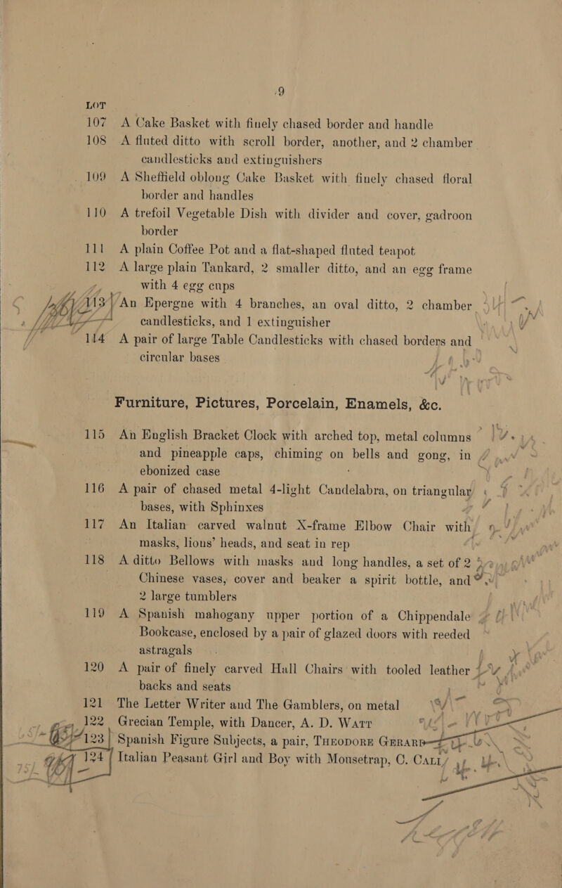 Q 107 A Cake Basket with finely chased border and handle 108 <A fluted ditto with scroll border, another, and 2 chamber candlesticks and extinguishers _ 109 A Sheffield oblong Cake Basket with finely chased floral 110 A trefoil Vegetable Dish with divider and cover, gadroon border 112 A large plain Tankard, 2 smaller ditto, and an ege frame with 4 egg cups iy VA / An Epergne with 4 branches, an oval ditto, 2 chamber ° } Wi ff +f candlesticks, and 1 extinguisher r, VY ihe A pair of large Table Candlesticks with chased borders and circular bases :  7 if Furniture, Pictures, Porcelain, Enamels, &amp;c. 115 An English Bracket Clock with arched top, metal columns | 4+) « and pineapple caps, chiming on bells and gong, in is ebonized case | 116 A pair of chased metal 4-light Candelabra, on triangular bases, with Sphinxes 117 An Italian carved walnut X-frame Elbow Chair with oV | masks, lions’ heads, and seat in rep (ae 118 A ditto Bellows with masks and long handles, a set of 2 ° Nev : Chinese vases, cover and beaker a spirit bottle, and®, 2 large tumblers 119 A Spanish mahogany upper portion of a Chippendale Bookcase, enclosed by a pair of glazed doors with reeded | astragals 3 | y ta 120 A pair of finely carved Hall Chairs with tooled leather “- Vv Ad } | backs and seats : airs 121 The Letter Writer and The Gamblers, on metal Grecian Temple, with Dancer, A. D. Wart Spanish Figure Subjects, a pair, Tuzopors GErRar “ Ub. Italian Peasant Girl and Boy with Mousetrap, C. Catz,   