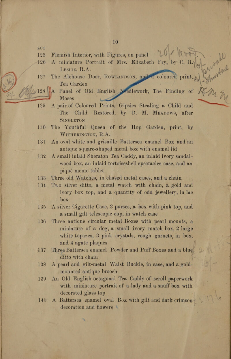  129 140 10 A miniature Portrait of Mrs. Elizabeth ee by C. Lusuie, R.A. The Alehouse Door, RowLanpson, Tea Garden     a Moses hi me, Lf The Child Restored, by B. M. Muanows, after SINGLETON The Youthful Queen of the Hop Garden, print, by WirnHertneron, R.A. An oval white and grisaille Battersea enamel Box and an antique square-shaped metal box with enamel lid A small inlaid Sheraton Tea Caddy, an inlaid ivory sandal- wood box, au inlaid tortoiseshell spectacles case, and an piqué memo tablet Three old Watches, in chased metal cases, and a chain Two silver ditto, a metal watch with chain, a gold and ivory box top, and a quantity of odd jewellery, in lac ‘box A silver Cigarette Case, 2 purses, a box ih pink top, and a small gilt telescopic cup, in watch case Three antique circular metal Boxes with pearl mounts, a miniature of a dog,a small ivory match box, 2 large and 4 agate plaques ditto with chain A pearl and gilt-metal Waist Buckle, in case, and a gold- mounted antique brooch An Old English octagonal Tea Caddy of scroll paperwork with miniature portrait of a lady and a snuff box with decorated glass top decoration and flowers ©