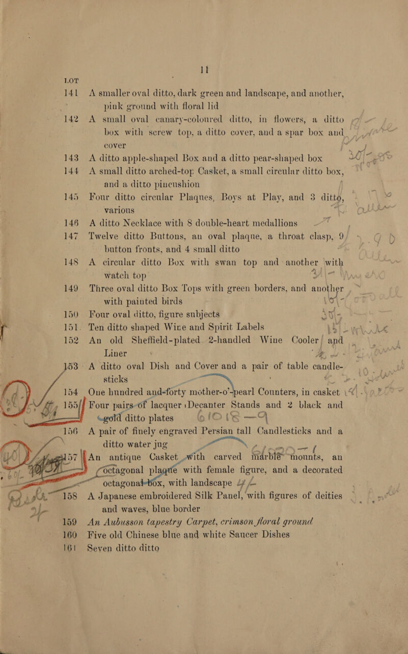 lt LOT 141 A smaller oval ditto, dark green and landscape, and another, pink ground with floral lid 142 A small oval canary-coloured ditto, in flowers, a ditto cover 143 A ditto apple-shaped Box and a ditto pear-shaped box 144 <A small ditto arched-top Casket, a small circular ditto POX, and a ditto pincushion 145 Four ditto circular Plaques, Boys at Play, and 3 ef various 146 A ditto Necklace with 8 double-heart medallions —~~ 147 Twelve ditto Buttons, an oval plaque, a throat clasp, 9 | button fronts, and 4 small ditto 148 <A circular ditto Box with swan top and > another BLY watch top wal ’ \ with painted birds 150 Four oval ditto, figure subjects 51. Ten ditto shaped Wire and Spirit Labels ta Liner hp A ditto oval beh and Cover and a pet of table candle. Four pairs of lacquer : Decanter Stands and 2 black and «gold ditto plates 1Ote — A pair of finely engraved Persian tall Candlesticks and a ditto water jug “ ‘\ An antique Casket _ with carved Fd ie Phone an , C Sagonal ply with female Danae and a decorated -—“ octagonalbox, with landscape dy — A Japanese embroidered Silk Panel, with figures of deities and waves, blue border 159 An Aubusson tapestry Carpet, crimson floral ground 160 Five old Chinese blue and white Saucer Dishes 161 Seyen ditto ditto 