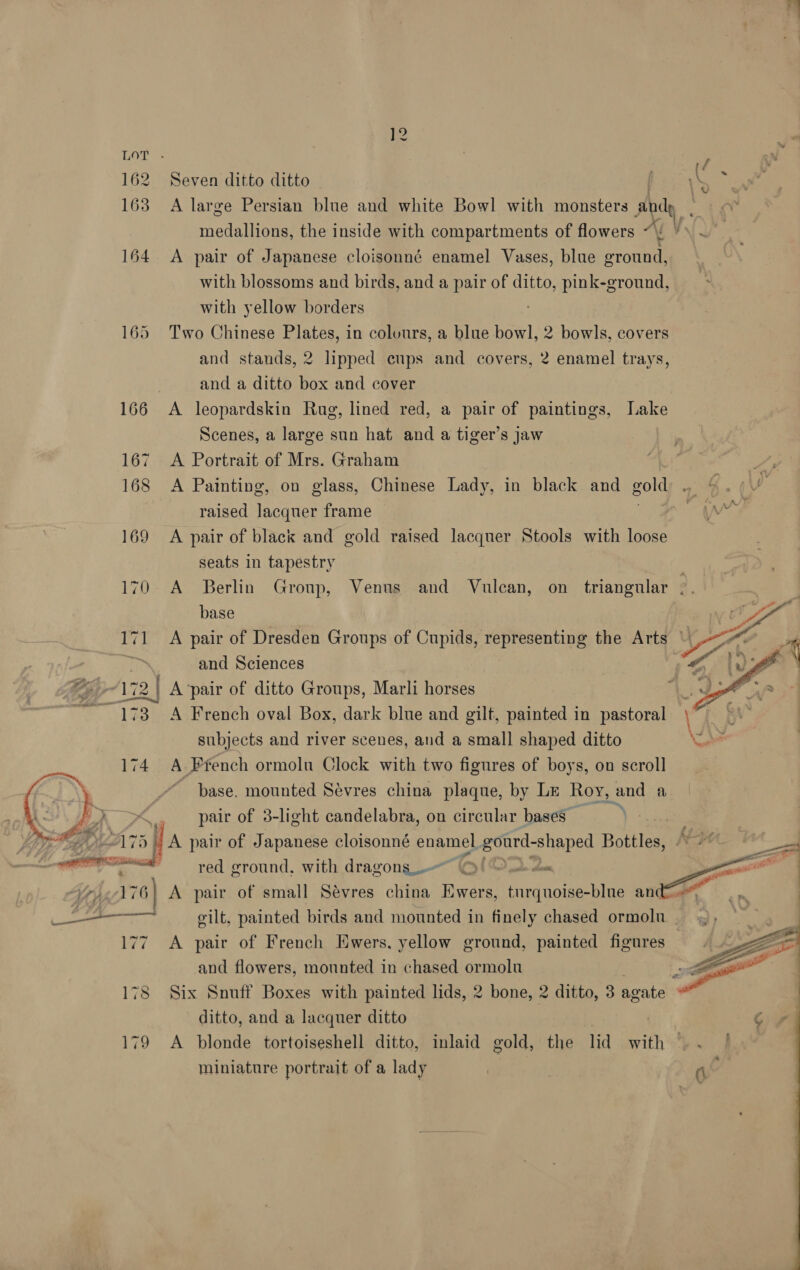 LOT . 162 Seven ditto ditto 164 A pair of Japanese cloisonné enamel Vases, blue ground, with blossoms and birds, and a pair of ditto, pink-ground, with yellow borders 165 Two Chinese Plates, in colours, a blue bowl, 2 bowls, covers and stands, 2 lipped cups and covers, 2 enamel trays, . and a ditto box and cover 166 <A leopardskin Rug, lined red, a pair of paintings, Lake Scenes, a large sun hat and a tiger’s jaw 167 A Portrait of Mrs. Graham raised lacquer frame | 169 <A pair of black and gold raised lacquer Stools with loose seats in tapestry base Fe and Sciences 172 | A ‘pair of ditto Groups, Marli horses 73 A French oval Box, dark blue and gilt, painted in pastoral subjects and river scenes, and a small shaped ditto 174 A French ormolu Clock with two figures of boys, on scroll Ws “pase. mounted Sevres china plaque, by Le Roy, and a ( p>) ? pair of 3-light candelabra, on circular bases Vis ri Ali 5) A pair of Japanese cloisonné enamel gourd-shaped Bottles, OO red ground, with dragons_-~ 7 Seemed vilt, painted birds and mounted in finely chased ormolu and flowers, mounted in chased ormolu ditto, and a lacquer ditto miniature portrait of a lady 