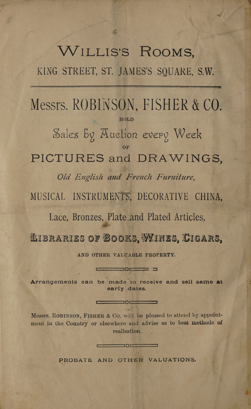 &amp; %» WiILLIS’S ROOMS, KING STREET, ST. JAMES’S SQUARE, S.W.  ——————_— Messrs. ROBINSON, FISHER &amp; CO. HOLD Sales by Auction every Week PICTURES and DRAWINGS, Old English and French Furniture, Lace, Bronzes, Plate and Plated Articles, AND OTHER VALUABLE PROPERTY. ee  early dates. Set Messrs. ROBINSON, FISHER &amp; Co. will be pleased to attend by appoint- ment in the Country or elsewhere and advise as to best methods of realisation. eee) PROBATE AND OTHER VALUATIONS.  asst