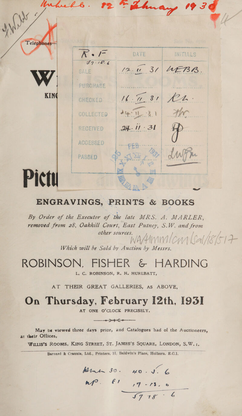  IE PUMP ERC YH NOR NO A GN POOLS EON YMA LE a TTR SNE A ed MAEM a i  | as \ i | ’ De | aah ¥ Pr ay te : > he S| } Aaitf » o } et igs Cre | af f/f } ve | Pare e Z f | CK / y YW . © ied y | yy } hes i | 5G % a oe : ee ae ne Se ra se her ges W > - ¥ ot fn ENGRAVINGS, PRINTS &amp; BOOKS By Order of the Executor of ‘the late WES. Ay MARLER, removed from 28, Oakhill Court, East Putney, S.W. and es other sources. Fy LA Jl hina AsAA ft Al JA Jf 1 S41 if £ t fF f VFI if i if eR: Which will be Sold by Aveten by Messrs. ROBINSON, FISHER &amp; HARDING L. C. ROBINSON, R. H. HURLBATT, AT THEIR GREAT GALLERIES, as ABOVE, On Thursday, February 12th, [93] AT ONE O’CLOCK PRECISELY. + -4< May be viewed three days prior, and Catalogues ‘had of the Aucttoneers, at their Offices, WILLIS’s Rooms, KING STREET. ST. JAMES’S SQUARE, LONDON, S,W. 1,  Barnard &amp; Crannis, Ltd., Printers, 11, Baldwin’s Place, Holborn. E.C.1. en Mie 30 ye. J. ¢ nf? . fs a on a ae Se S76 &amp; — 