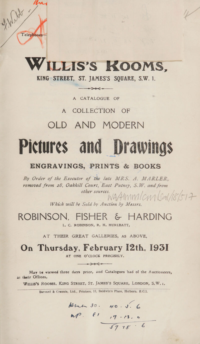  WILLIS’s KOOMS KING» STREET, ST. JAMES'’S SQUARE, S.W. 1. et  A CATALOGUE OF &amp; COLLECTION OF OLD AND MODERN Pictures and ENGRAVINGS, eniti'te &amp; BOOKS  By Order of the Executor of the late MRS. A. MARLER, removed from 28, Oakhill Court, East Putney, S.W. and sa other sources. fa f } 1 fia i} Vf} tAE £4 YEU T HY BS 5 nF E Which will be Sold by Auction by M we és ROBINSON, FISHER G&amp; HARDING L. C. ROBINSON, R. H. HURLBATT, AT THEIR GREAT GALLERIES, As ABOVE, On Thursday, February I2th, [931  May be viewed three days prior, and Catalogues ‘had of the Auctioneers, at their Offices, Wiis’s Rooms, KING STREET. ST. JAMES’S SQUARE, LONDON, S,W.1.  Barnard &amp; Crannis, Ltd., Printers, 11, Baldwin’s Place, Holborn. E.C.1. a M11 30. (va a De rf? . fs LE = CS. © S7t1¢ ° &amp;