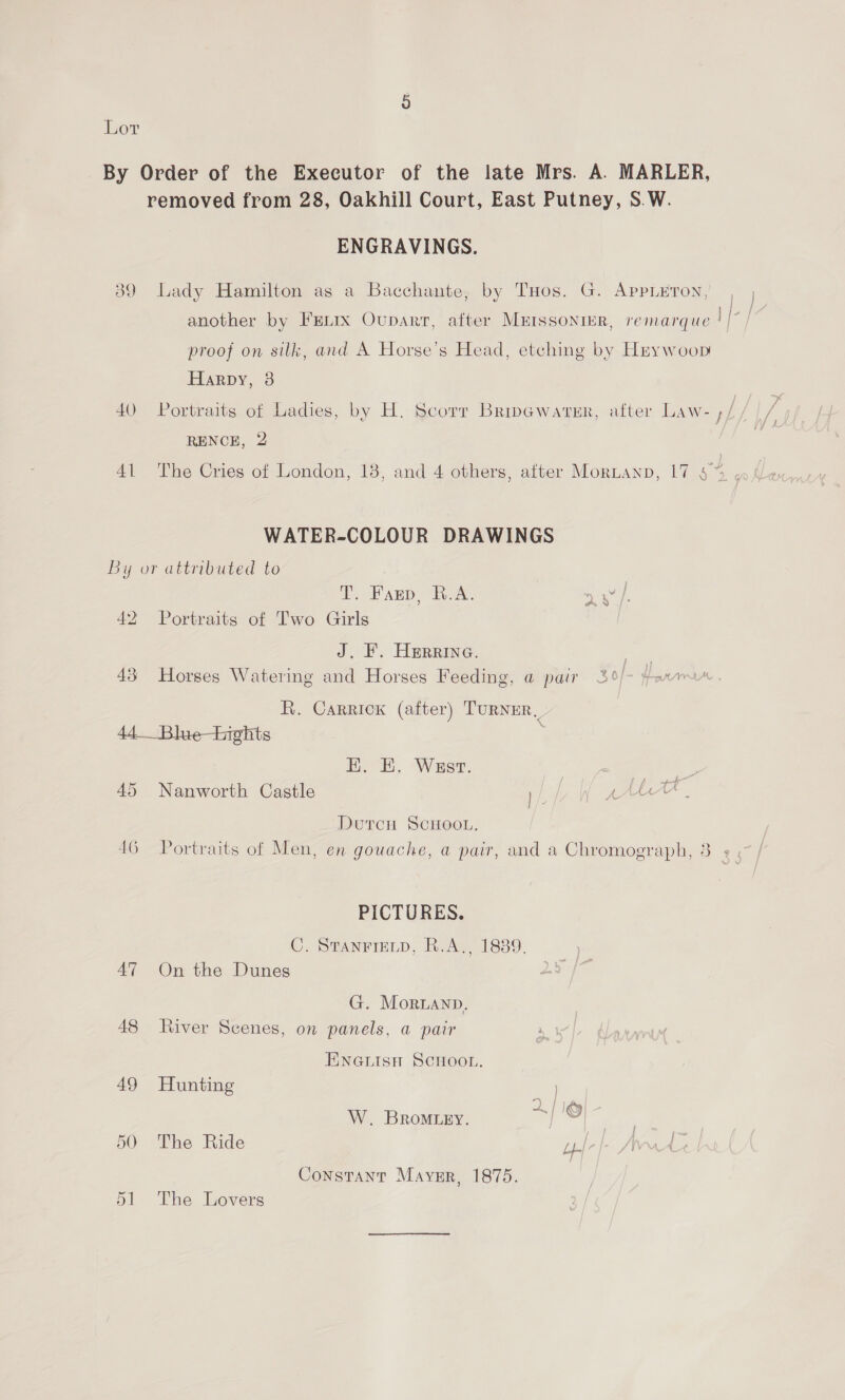 Lor By Order of the Executor of the late Mrs. A. MARLER, removed from 28, Oakhill Court, East Putney, S.W. ENGRAVINGS. 89 Lady Hamilton as a Bacchante, by THos. G. Appleton, | another by FELIx Ouparr, after Murssonrr, remarque || / proof on silk, and A Horse’s Head, etching by Hrywoop Harpy, 3 40 Portraits of Ladies, by H. Scorr BripewareEr, after Law- ,/ RENCE, 2 WATER-COLOUR DRAWINGS By or attributed to T. Farep, R.A. aS ay 42 Portraits of Two Girls J. F. Herrina. | 43 Horses Watering and Horses Feeding, @ pair 3°/- ax R. Carrick (after) TURNER, 44.__Bluehights HK. EK. West. a sae 45 Nanworth Castle 1/ fe . Dutcu ScHoo.. 46 Portraits of Men, en gouache, a pair, and a Chromograph, 3 ¢ PICTURES. C. STANFIELD, R.A,, 1889, 47 On the Dunes G. Mornanp. 48 River Scenes, on panels, a pair ENGLISH SCHOOL. 49 Hunting W. BROMLEY. ete 50 The Ride Fale Wr Constant Maysr, 1875. 51 The Lovers