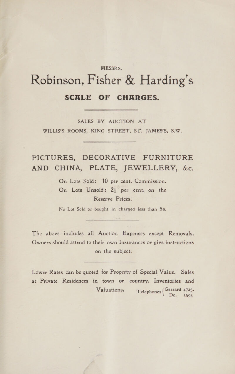 MESSRS. Robinson, Fisher &amp; Harding's SCALE OF CHARGES.   SALES BY AUCTION AT WILLIS’S ROOMS, KING STREET, SI. JAMES’S, S.W.   PICTURES, DECORATIVE FURNITURE AND CHINA, PLATE, JEWELLERY, &amp;c. On Lots Sold: 10 per cent. Commission. On Lots Unsold: 2% per cent. on the Reserve Prices. No Lot Sold or bought in charged less than 5s.  The above includes all Auction Expenses except Removals. Owners should attend to their own Insurances or give instructions on the subject.  Lower Rates can be quoted for Property of Special Value. Sales at Private Residences in town or country, Inventories and Gerrard 4725. Do. 3505 Valuations. Telephones