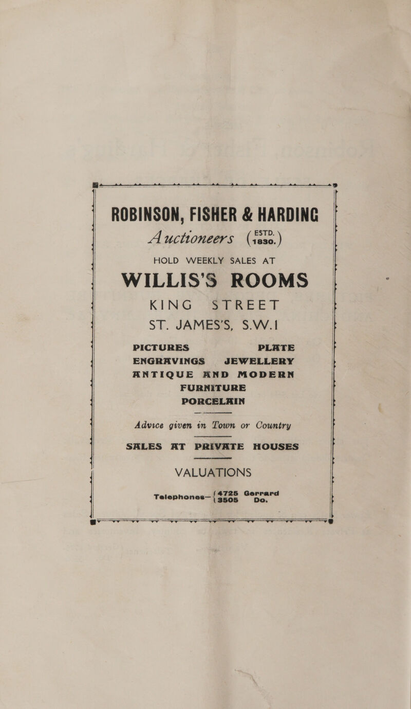   ROBINSON, FISHER &amp; HARDING Auctioneers (iss0.) HOLD WEEKLY SALES AT WILLIS'S ROOMS KING STREET ST. JAMESS, 3.VV.1 PICTURES PLATE ENGRAVINGS JEWELLERY ANTIQUE AND MODERN FURNITURE PORCELAIN     Advice gwen in Town or Country  SALES AT PRIVATE HOUSES  VALUATIONS Telephones— { erat —  ee
