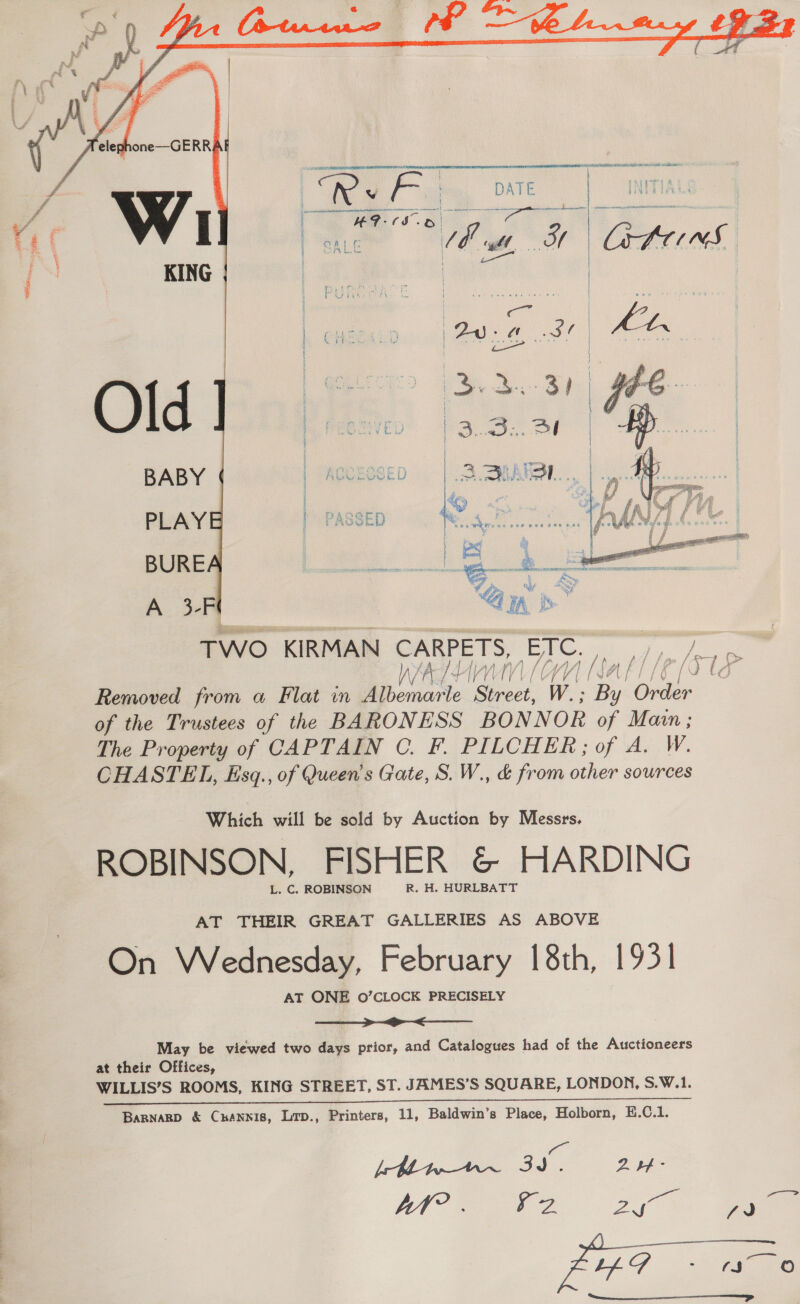   Whee Nt R OR vr, wrlibaacese ee” we Pe a i ae i as | SALE a 546 NY etre ns yaa   TWO KIRMAN CARPETS, yor “hp [4 Py, AAA ntl le lC1k Removed from a Flat in Be crete Serost. W.; es Over of the Trustees of the BARONESS BONNOR of Main ; The Property of CAPTAIN C. F. PILCHER; of A. W. CHASTEL, Esgq., of Queen's Gate, S. W., &amp; from other sources Which will be sold by Auction by Messrs. ROBINSON, FISHER &amp; HARDING L. C. ROBINSON R. H. HURLBATT AT THEIR GREAT GALLERIES AS ABOVE On Wednesday, February 18th, 1931 AT ONE O’CLOCK PRECISELY a May be viewed two days prior, and Catalogues had of the Auctioneers at their Offices, WILLIS’S ROOMS, KING STREET, ST. JAMES’S SQUARE, LONDON, S.W.1. a Barnarp &amp; Cuannis, Lrp., Printers, 11, Baldwin’s Place, Holborn, E.C.1. i [Mwnw~ 3d. 214 -  