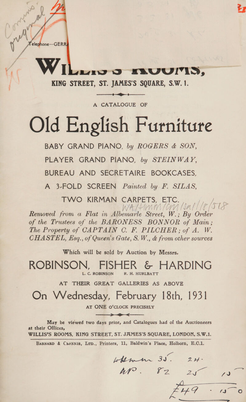   Wi miws FavVVUll, KING STREET, ST. JAMES’S SQUARE, S.W. 1.  A CATALOGUE OF Old English Furniture BABY GRAND PIANO, by ROGERS &amp; SON, PLAYER GRAND PIANO, by STEINWAY, BUREAU AND SECRETAIRE BOOKCASES, A 3-FOLD SCREEN Painted by F. SILAS, TWO KIRMAN CARPETS, ETC. Be a (571 8 Removed oes a Flat in Mee See W.; es one of the Trustees of the BARONESS BONNOR of Main; The Property of CAPTAIN C. F. PILCHER;; of A. W CHASTEL, ksq., of Queen's Gate, S. W., &amp; from other sources Which will be sold by Auction by Messrs. ROBINSON, FISHER &amp; HARDING L. C. ROBINSON R. H. HURLBATT AT THEIR GREAT GALLERIES AS ABOVE On Wednesday, February 18th, 1931 AT ONE O’CLOCK PRECISELY ne ee ee May be viewed two days prior, and Catalogues had of the Auctioneers at their Offices, WILLIS’S ROOMS, KING STREET, ST. JAMES’S SQUARE, LONDON, S.W.1. BaRNnaRD &amp; Curannis, Lrp., Printers, 11, Baldwin’s Place, Holborn, E.C.1. Be [bette 3 2 -  