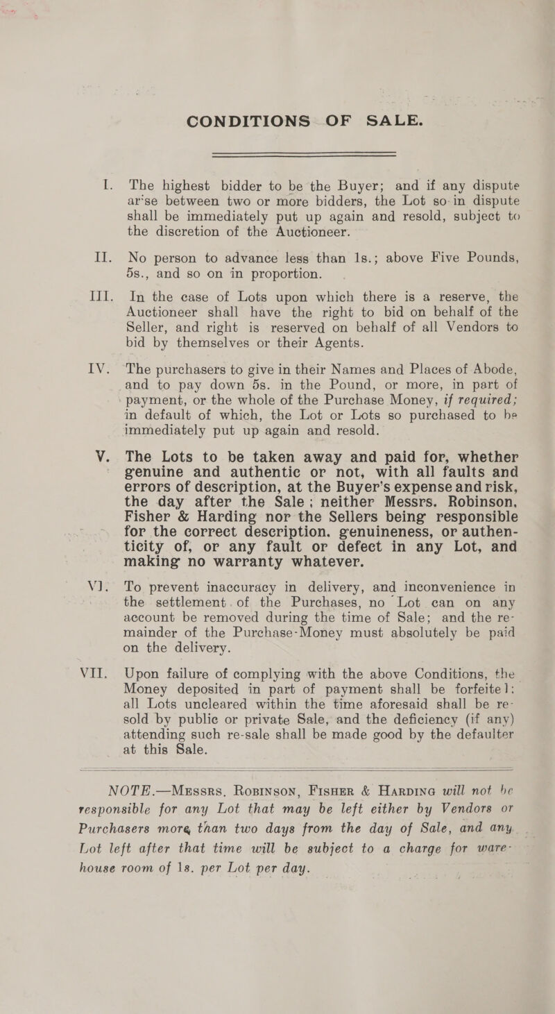 CONDITIONS OF SALE. The highest bidder to be the Buyer; and if any dispute ar’se between two or more bidders, the Lot so-in dispute shall be immediately put up again and resold, subject to the discretion of the Auctioneer. No person to advance less than 1s.; above Five Pounds, ds., and so on in proportion. In the case of Lots upon which there is a reserve, the Auctioneer shall have the right to bid on behalf of the Seller, and right is reserved on behalf of all Vendors to bid by themselves or their Agents. The purchasers to give in their Names and Places of Abode, and to pay down 5s. in the Pound, or more, in part of in default of which, the Lot or Lots so purchased to he The Lots to be taken away and paid for, whether genuine and authentie or not, with all faults and errors of description, at the Buyer’s expense and risk, the day after the Sale; neither Messrs. Robinson, Fisher &amp; Harding nor the Sellers being’ responsible for the correct deseription. genuineness, or authen- ticity of, or any fault or defect in any Lot, and making no warranty whatever. To prevent inaccuracy in delivery, and inconvenience in the settlement.of the Purchases, no Lot can on any account be removed during the time of Sale; and the re- mainder of the Purchase-Money must absolutely be paid on the delivery. Upon failure of complying with the above Conditions, the Money deposited in part of payment shall be forfeite]: all Lots uncleared within the time aforesaid shall be re- sold by public or private Sale, and the deficiency (if any) attending such re-sale shall be made good by the defaulter at this Sale.  