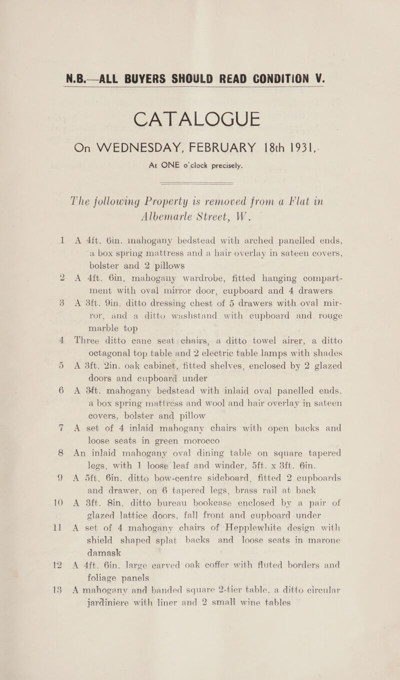  On 15 CATALOGUE On WEDNESDAY, FEBRUARY 18th 1931,- At ONE o'clock precisely.   The following Property is removed from a Flat in Albemarle Street, W. A 4ft. 6in. mahogany bedstead with arched panelled ends, a box spring mattress and a hair overlay in sateen covers, bolster and 2 pillows A 4ft. 6in. mahogany wardrobe, fitted hanging compart- ment with oval mirror door, cupboard and 4 drawers A 3ft. 9in. ditto dressing chest of 5 drawers with oval mir- ror, and a ditto washstand with cupboard and rouge marble top Three ditto cane seat chairs, a ditto towel airer, a ditto octagonal top table and 2 electric table lamps with shades A 8ft. 2in. oak cabinet, fitted shelves, enclosed by 2 glazed doors and cupboard under A 34t. mahogany bedstead with inlaid oval panelled ends, a box spring mattress and wool and hair overlay in sateen covers, bolster and pillow A set of 4 inlaid mahogany chairs with open backs and loose seats in green morocco An inlaid mahogany oval dining table on square tapered legs, with 1 loose leaf and winder, 5ft. x 3ft. 6in. A 5dft. 6in. ditto bow-centre sideboard, fitted 2 cupboards and drawer, on 6 tapered legs, brass rail at back A 8ft. 8in. ditto bureau bookcase enclosed by a pair of elazed lattice doors, fall front and cupboard under A set of 4 mahogany chairs of Hepplewhite design with shield shaped splat backs and loose seats in marone damask A 4ft. 6in. large earved oak coffer with fluted borders and foliage panels A mahogany and banded square 2-tier table, a ditto circular jardiniere with liner and 2 small wine tables