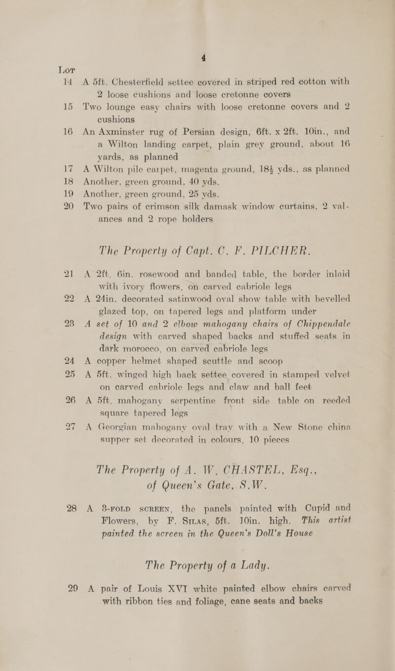 14 15 16 awe 18 19 20 28 4 A 5ft. Chesterfield settee covered in striped red cotton with 2 loose cushions and loose cretonne covers Two lounge easy chairs with loose cretonne covers and 2 cushions An Axminster rug of Persian design, 6ft. x 2ft. 10in., and a Wilton landing carpet, plain grey ground, about 16 yards, as planned | A Wilton pile carpet, magenta ground, 184 yds., as planned Another, green ground, 40 yds. Another, green ground, 25 yds. Two pairs of crimson silk damask window curtains, 2 val- ances and 2 rope holders The Property of Copied. F. PILCHi. A 2ft. 6in. rosewood and banded table, the border inlaid with ivory flowers, on carved cabriole legs A 24in. decorated satinwood oval show table with bevelled glazed top, on tapered legs and platform under A set of 10 and 2 elbow mahogany chairs of Chippendale design with carved shaped backs and stuffed seats in dark morocco, on carved cabriole legs A copper helmet shaped scuttle and scoop A 5ft. winged high back settee covered in stamped velvet on carved cabriole legs and claw and ball feet A 5ft. mahogany serpentine front side table on reeded square tapered legs A Georgian mahogany oval tray with a New Stone china supper set decorated in colours, 10 pieces The Property of A. W. CHASTEL, Esq., of Queen’s Gate, S.W. A 8-FOLD scREEN, the panels painted with Cupid and Flowers, by F. Smas, 5ft. 10in. high. This artist painted the screen in the Queen's Doll’s House The Property of a Lady. A pair of Louis XVI white painted elbow chairs carved with ribbon ties and foliage, cane seats and backs