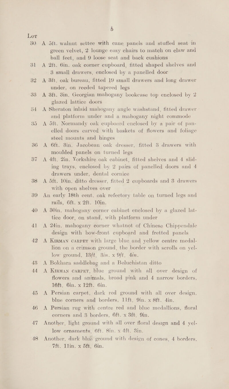 Lot 38 39 40 4] 48 4) A oft. walnut settee with cane panels and stuffed seat in green velvet, 2 lounge easy chairs to match on claw and ball feet, and 9 loose seat and back cushions A 2ft. 6in. oak corner cupboard, fitted shaped shelves and 3 small drawers, enclosed by a panelled door A 3ft. oak bureau, fitted 19 small drawers and long drawer under, on reeded tapered legs A 8ft. 3in. Georgian mahogany bookcase top enclosed by 2 glazed lattice doors A Sheraton inlaid mahogany angle washstand, fitted drawer - and platform under and a mahogany night commode A dft. Normandy oak cupboard enclosed by a pair of pan- elled doors carved with baskets of flowers and fohage steel mounts and hinges A 6ft. 3in. Jacobean oak dresser, fitted 38 drawers with moulded panels on turned legs A 4ft. 2in. Yorkshire oak cabinet, fitted shelves and 4 shd- ing trays, enclosed by, 2 pairs of panelled doors and 4 drawers under, dental cornice A 5ft. 10in. ditto dresser, fitted 2 cupboards and 38 drawers with open shelves over An early 18th cent. oak refectory table on turned legs and tails, Of. x 21, 1Oin. A 30in. mahogany corner cabinet enclosed by a glazed lat- tice door, on stand, with platform under A 24in. mahogany corner whatnot of Chinese Chippendale design with bow-front cupboard and fretted panels A KirRMAN CARPET with large blue and yellow centre medal- lion on a crimson ground, the border with scrolls on yel- low ground, 18ft. 3in. x Oft. 4in. A Bokhara saddlebag and a Beluchistan ditto A Kirman carpret, blue ground with all over design of flowers and animals, broad pink and 4 narrow borders, 16ft. 6in. x 12ft. 6in. A Persian carpet, dark red ground with all over design, blue corners and borders, 11ft,. 9in. x 8ft. 4in. A Persian rug with centre red and blue medallions, floral corners and 8 borders, 6ft.-x 8ft. Qin. Another, light ground with all over floral design and 4 yel- low ornaments. 6ft. Sin. x 4ft. 3in. Another, dark blue ground with design of cones, 4 borders, 7H. Tlin. x 5f%,’ 6in.