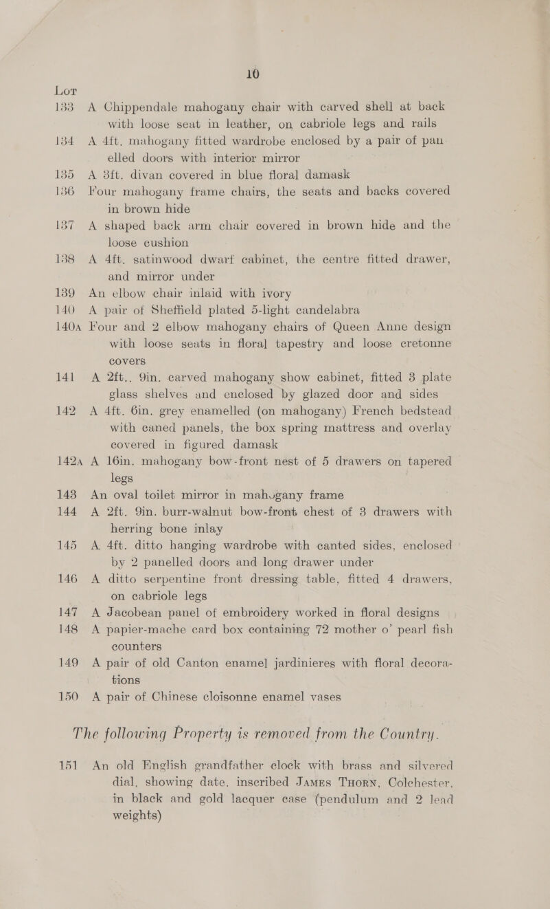 133 A Chippendale mahogany chair with carved shell at back with loose seat in leather, on cabriole legs and rails 134 A 4ft. mahogany fitted wardrobe enclosed by a pair of pan: elled doors with interior mirror 135 A 8ft. divan covered in blue floral damask 136 Four mahogany frame chairs, the seats and backs covered in brown hide 1387 A shaped back arm chair covered in brown hide and the loose cushion 1388 A 4ft. satinwood dwarf cabinet, the centre fitted drawer, and mirror under 139 An elbow chair inlaid with ivory 140 A pair of Sheffield plated 5-light candelabra 1404 Four and 2 elbow mahogany chairs of Queen Anne design with loose seats in floral tapestry and loose cretonne covers 141 A 2ft.. 9in. carved mahogany show cabinet, fitted 3 plate class shelves and enclosed by glazed door and sides 142 A 4ft. 6in. grey enamelled (on mahogany) French bedstead with caned panels, the box spring mattress and overlay covered in figured damask 1424 A 16in. mahogany bow-front nest of 5 drawers on tapered legs 143 An oval toilet mirror in mahvgany frame 144 A 2ft. 9m. burr-walnut bow-front chest of 3 drawers with herring bone inlay 145 A. 4ft. ditto hanging wardrobe with canted sides, enclosed by 2 panelled doors and long drawer under 146 A ditto serpentine front dressing table, fitted 4 drawers, on cabriole legs 147 A Jacobean panel of embroidery worked in floral designs 148 <A papier-mache card box containing 72 mother o’ pear! fish counters 149 A pair of old Canton enamel] jardinieres with floral decora- tions 150 A pair of Chinese cloisonne enamel vases The following Property is removed from the Country. 151 An old English grandfather clock with brass and silvered dial, showing date. inscribed James THorn, Colchester, in black and gold lacquer case (pendulum and 2 lead weights)