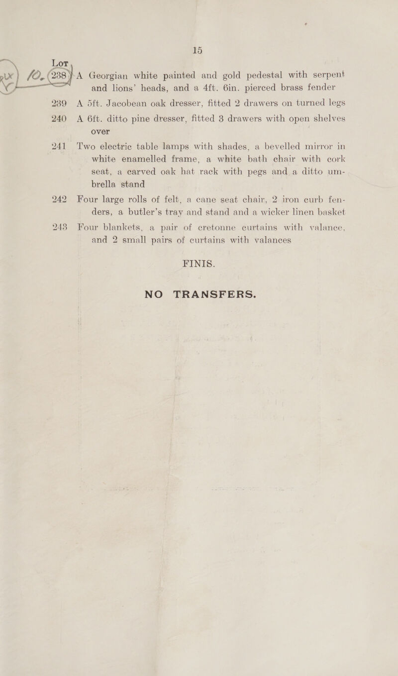  and lions’ heads, and a 4ft. 6in. pierced brass fender A 5ft. Jacobean oak dresser, fitted 2 drawers on turned legs A 6ft. ditto pine dresser, fitted 8 drawers with open shelves over Two electric table lamps with shades, a bevelled mirror in white enamelled frame, a white bath chair with cork seat, a carved oak hat rack with pegs and a ditto um- brella stand Four large rolls of felt, a cane seat chair, 2 iron curb fen- ders, a butler’s tray and stand and a wicker linen basket Four blankets, a pair of cretonne curtains with valance, and 2 small pairs of curtains with valances FINIS. NO TRANSFERS.