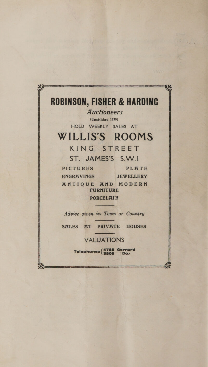  ROBINSON, FISHER &amp; HARDING Auctioneers (Established 1830) HOLD WEEKLY SALES AT WILLISS ROOMS KING STREET ST. JAMES’S S.W.! PICTURES PLATE ENGRAVINGS JEWELLERY ANTIQUE AND MODERN FURNITURE PORCELAIN  Advice given 1n Town or Country  SALES AT PRIVATE HOUSES  VALUATIONS Telephones { seas Perrmard SSS eS W 