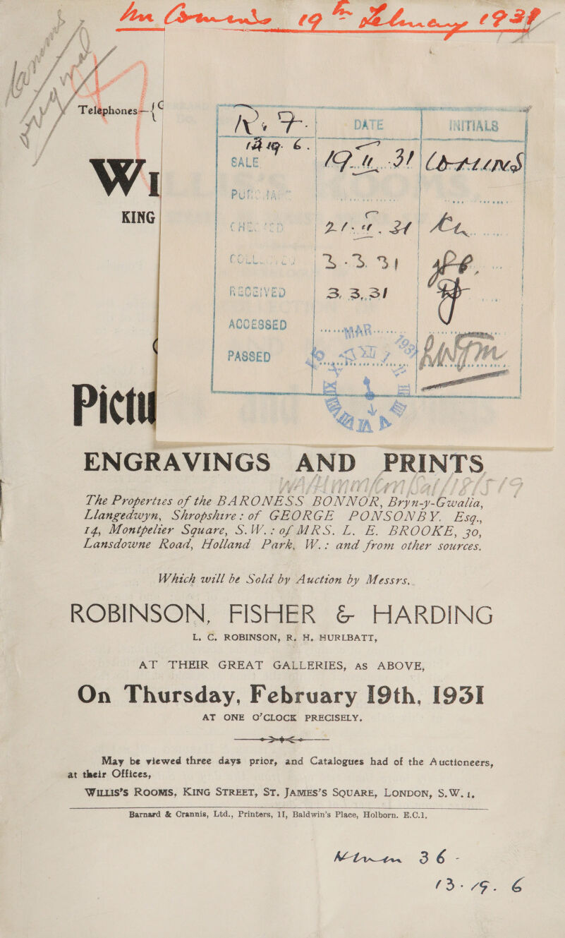 ft 4 é é f \ £ a f G f ‘ragone rd PAN g £ 4 | \      e&amp;  EN GRAVIN GS AND PRI NTS. The Properizes of the BARONES s BONNOR. ne Gola Llangedwyn, Shropshire: of GEORGE PONSONBY. Fi sa., 14, Montpelier Square, S.W.;0f MKS. L. E. BROOKE, 30, Lansdowne Road, Holland Park, W.: and from other sources. _ Which will be Sold by Auction by Messrs, ROBINSON, FISHER &amp; HARDING AT THEIR GREAT GALLERIES, as ABOVE, | On Thursday, February [9th, [93I AT ONE O’CLOCK PRECISELY.  May be viewed three days prior, and Catalogues had of the Auctioneers, at their Offices, WILLIS’S ROOMS, KING STREET, ST. JAMES’S SQUARE, LONDON, S.W.1,   Barnard &amp; Crannis, Ltd., Printers, 11, Baldwin’s Place, Holborn. E.C.1, (3-79.