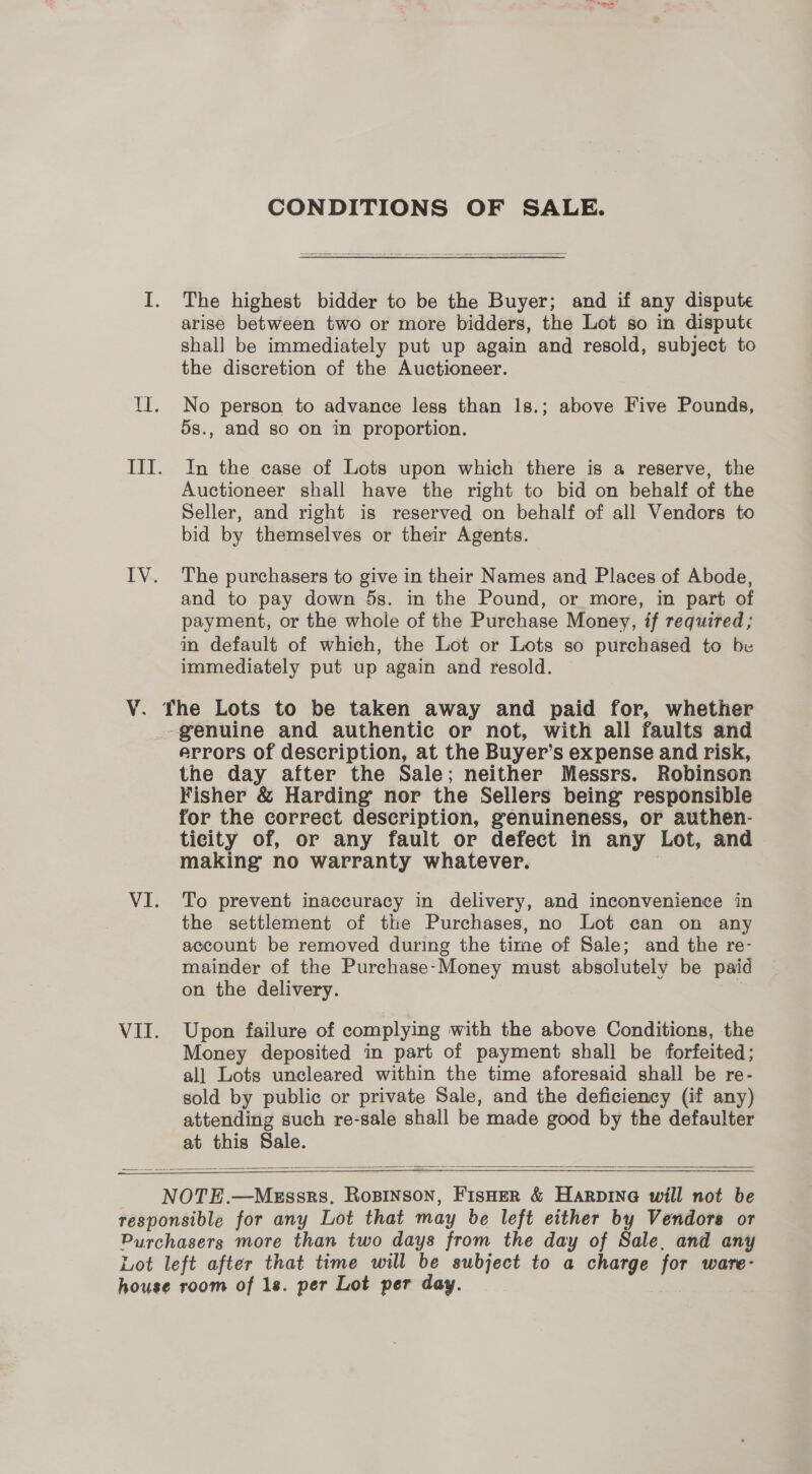 CONDITIONS OF SALE.  The highest bidder to be the Buyer; and if any dispute arise between two or more bidders, the Lot so in dispute shall be immediately put up again and resold, subject to the discretion of the Auctioneer. No person to advance less than 1s.; above Five Pounds, 5s., and so on in proportion. In the case of Lots upon which there is a reserve, the Auctioneer shall have the right to bid on behalf of the Seller, and right is reserved on behalf of all Vendors to bid by themselves or their Agents. The purchasers to give in their Names and Places of Abode, and to pay down 5s. in the Pound, or more, in part of payment, or the whole of the Purchase Money, if required ; in default of which, the Lot or Lots so purchased to be immediately put up again and resold. VI. Vil. errors of description, at the Buyer’s expense and risk, the day after the Sale; neither Messrs. Robinson Fisher &amp; Harding nor the Sellers being responsible for the correct description, genuineness, or authen- ticity of, or any fault or defect in any Lot, and making no warranty whatever. | To prevent inaccuracy in delivery, and inconvenience in the settlement of the Purchases, no Lot can on any account be removed during the time of Sale; and the re- mainder of the Purchase-Money must absolutely be paid on the delivery. Upon failure of complying with the above Conditions, the Money deposited in part of payment shall be forfeited; all Lots uncleared within the time aforesaid shall be re- sold by public or private Sale, and the deficiency (if any) attending such re-sale shall be made good by the defaulter at this Sale.  — 
