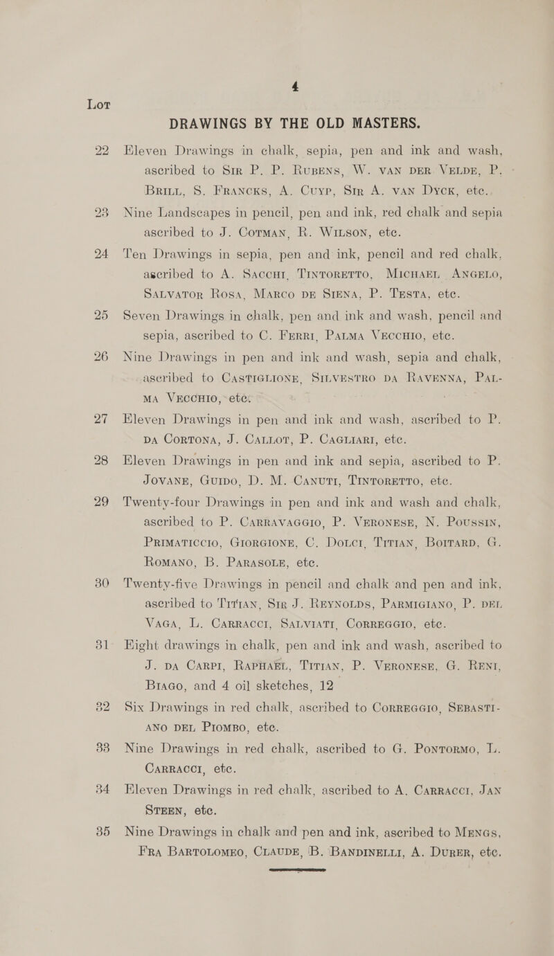 29 30 ol ate) bo 33 b4 Bo DRAWINGS BY THE OLD MASTERS. Eleven Drawings in chalk, sepia, pen and ink and wash, ascribed to Sir P. P. Rusens, W. vAN DER. VELDE, P. Britt, S. Francxs, A. Cuyp, Sir A. van Dyok, ete. Nine Landscapes in pencil, pen and ink, red chalk and sepia ascribed to J. Corman, R. Wiuson, etc. Ten Drawings in sepia, pen and ink, pencil and red chalk. ascribed to A. Saccur. TintorRETTO, Micwarn ANGELO, SALVATOR Rosa, Marco pr SieNA, P. Tusa, ete. Seven Drawings in chalk, pen and ink and wash, pencil and sepia, ascribed to C. Ferri, Pauma VEccHIO, etc. Nine Drawings in pen and ink and wash, sepia and chalk, aseribed to CASTIGLIONE, SILVESTRO DA RAVENNA, PaAt- MA VECCHIO, ete. Kleven Drawings in pen and ink and wash, aseribed to P. pa Cortona, J. Cauuot, P. Cacriart, etc. Eleven Drawings in pen and ink and sepia, ascribed to P. JOVANE, Guipo, D. M. Canuti, TrntorErTo, etc. Twenty-four Drawings in pen and ink and wash and chalk, ascribed to P. CarravacGio, P. VERonEsE, N. Poussin, PRIMATICCIO, GIORGIONE, C. Dowcr, Trt1an, Borrarp, G. Romano, B. Paraso.eg, etc. Twenty-five Drawings in pencil and chalk’and pen and ink, ascribed to Tittan, Str J. ReyNotps, Parmraiano, P. DEr. Vaca, L. Carraccr, SaLviatr, CorREGGIO, etc. Hight drawings in chalk, pen and ink and wash, ascribed to J. pA Carpi, RapHaeL, Trrran, P. Veronese, G. RENT, Braco, and 4 oil sketches, 12. Six Drawings in red chalk, ascribed to CorREGGIO, SEBASTI- ANO DEL Prompo, ete. Nine Drawings in red chalk, ascribed to G. Pontormo, l. CaRRACCI, etc. Kleven Drawings in red chalk, ascribed to A. Carracct, JAN STEEN, etc. Nine Drawings in chalk and pen and ink, ascribed to Mrnas, FRA BARTOLOMEO, CLAUDE, 'B. BanpInELLI, A. DurRER, etc. 
