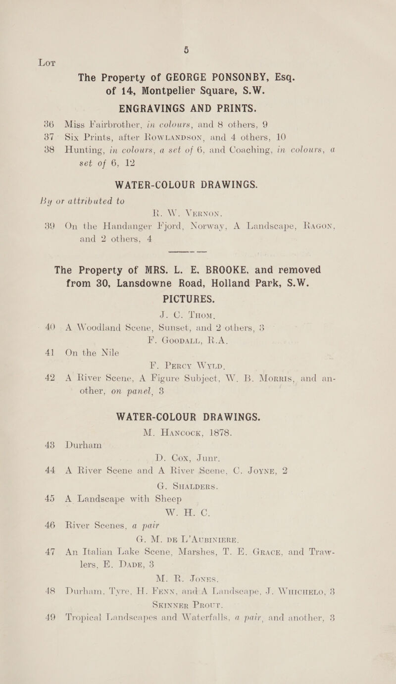 Lor The Property of GEORGE PONSONBY, Esq. of 14, Montpelier Square, S.W. ENGRAVINGS AND PRINTS. 36 Miss Fairbrother, in colours, and 8 others, 9 387° Six Prints, after RowLanpson, and 4 others, 10 88 Hunting, in colours, a set of 6, and Coaching, in colours, a set of 6, 12 WATER-COLOUR DRAWINGS. By or attributed to R. W. VERNON. 39 On the Handanger Fjord, Norway, A Landscape, Racon, and 2 others, 4 The Property of MRS. L. E, BROOKE, and removed from 30, Lansdowne Road, Holland Park, S.W. PICTURES. ee eek OM: - 40 .A Woodland Scene, Sunset, and 2 others, 3 iF. GoopauL,. B.A. 41 On the Nile F. Percy WY. 42 A River Scene, A Figure Subject, W. B. Morris, and an- other, on panel, 3 WATER-COLOUR DRAWINGS. M. Hancock, 1878. 43 Durham DiaGoxe, Junt 44 A River Scene and A River Scene, C. Joynz, 2 G. SHALDERS. 45 A Landscape with Sheep W. eC. 46 River Scenes, a pair G. M. pe L’ AUBINIERE. 47 An Italian Lake Scene, Marshes, T. E. Gracz, and Traw- lers, KE. Dans, 3 M. R. Jonas. 48 Durham, Tyre, H. Fenn, andi:A Landscape, J. WuicHeno, 3 SKINNER Provur. 49 Tropical Landscapes and Waterfalls, a pair, and another, 38