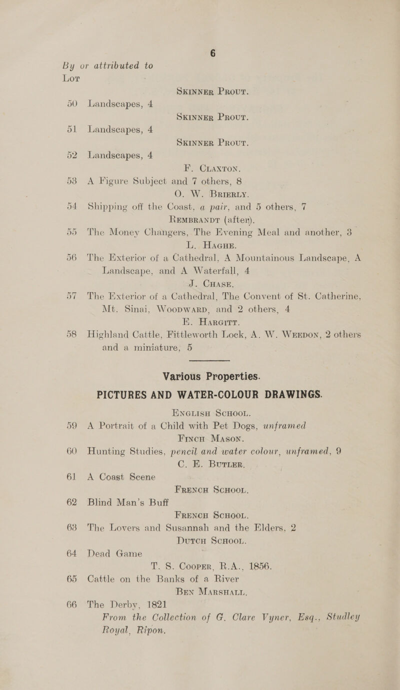 Lor 3 SKINNER PROUT. 50 Landscapes, 4 SKINNER PROUT. 51 Landscapes, 4 SKINNER Prout. 52 Landscapes, 4 F. CLAXTON. 538 <A Figure Subject and 7 others, 8 O. W. BrieR.y. 54 Shipping off the Coast, a pair, and 5 others, REMBRANDT (aften). 55 The Money Changers, The Evening Meal and another, 3- L. Haaue. 56 The Exterior of a Cathedral, A Mountainous Landscape, A Landscape, and A Waterfall, 4 J. CHASE. 57 The Exterior of a Cathedral, The Convent of St. Catherine, Mt. Sinai, Woopwarp, and 2 others, 4 EK. Harerrr. 58 Highland Cattle, Fittleworth Lock, A. W. WeEpon, 2 others and a miniature; 5 7 Various Properties. PICTURES AND WATER-COLOUR DRAWINGS. ENGLISH SCHOOL. 59 <A Portrait of a Child with Pet Dogs, unframed Fixncu Mason. 60 Hunting Studies, pencil and water colour, unframed, 9 C. K. Burisr. 61 A Coast Scene FRENCH SCHOOL, 62 Blind Man’s Buff FRENCH SCHOOL. 63 The Lovers and Susannah and the Elders, 2 DutcH ScHOOL. 64 Dead Game T. S. Cooper, R.A., 1856. 65 Cattle on the Banks of a River Bren MarsHatu. 66 The Derby, 1821 From the Collection of G. Clare Vyner, Esq., Studley Royal, Ripon.