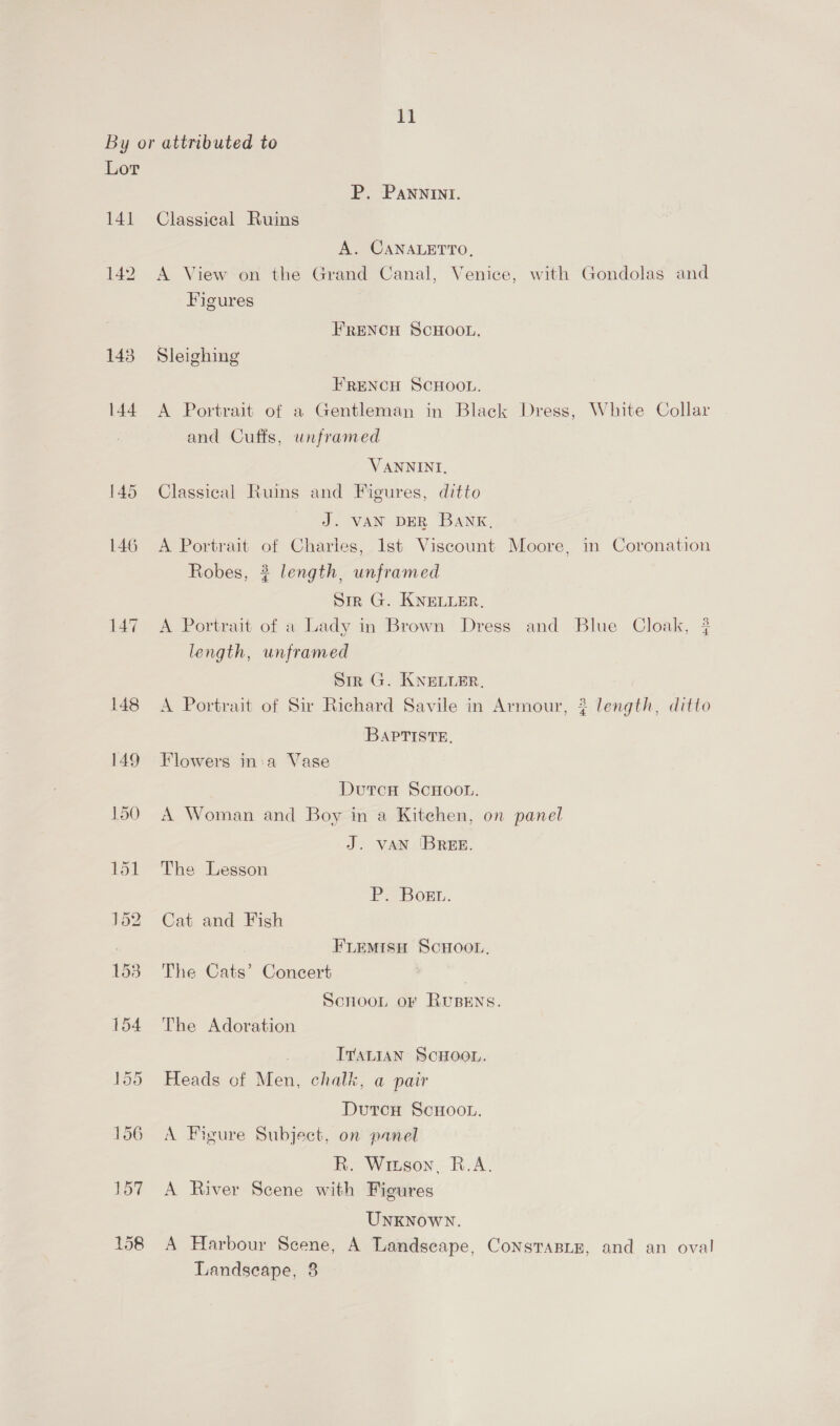 Lor 141 142 143 P. Pannint. Classical Ruins A. CANALETTO, A View on the Grand Canal, Venice, with Gondolas and Figures FRENCH SCHOOL. Sleighing FRENCH SCHOOL. A Portrait of a Gentleman in Black Dress, White Collar and Cuffs, unframed VANNINI, Classical Ruins and Figures, ditto J. VAN DER BANK. A Portrait of Charles, 1st Viscount Moore, in Coronation Robes, }$ length, unframed Sir G. KNELLER, A Portrait of a Lady in Brown Dress and Blue Cloak, # length, unframed Sir G. KNELLER. A Portrait of Sir Richard Savile in Armour, { length, ditto Baptiste, Flowers in-a Vase DutcH ScHOOL. A Woman and Boy in a Kitehen, on panel J. VAN 'BREE. The Lesson Pa Bon. Cat and Fish Fremisn ScHoon, The Cats’ Concert | Scnoon or RuBENS. The Adoration ITALIAN SCHOOL. Heads of Men, chalk, a pair Dutcu ScHoo.. A Figure Subject, on panel R. Wiuson, R.A. A River Scene with Figures UNKNOWN. A Harbour Scene, A Landscape, Consrasix, and an oval Landscape, 3