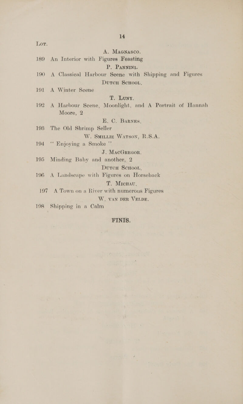 195 196 14 A. Maenasco. An Interior with Figures Feasting P. Pannin1. A Classical Harbour Seene with Shipping and Figures Dutcu ScHOOL, A Winter Scene T. Luny. A Harbour Scene, Moonlight, and A Portrait of Hannah Moore, 2 EK. C. Barnss, The Old Shrimp Seller W. Sminuig Watson, R.S.A. “ Enjoying a Smoke ”’ J. MacGreeor. Minding Baby and another, 2 Dutcn ScHoor, A Landseape with Figures on Horseback T. Mricwav. 198 W. VAN DER VELDE. Shipping in a Calm FINIS.