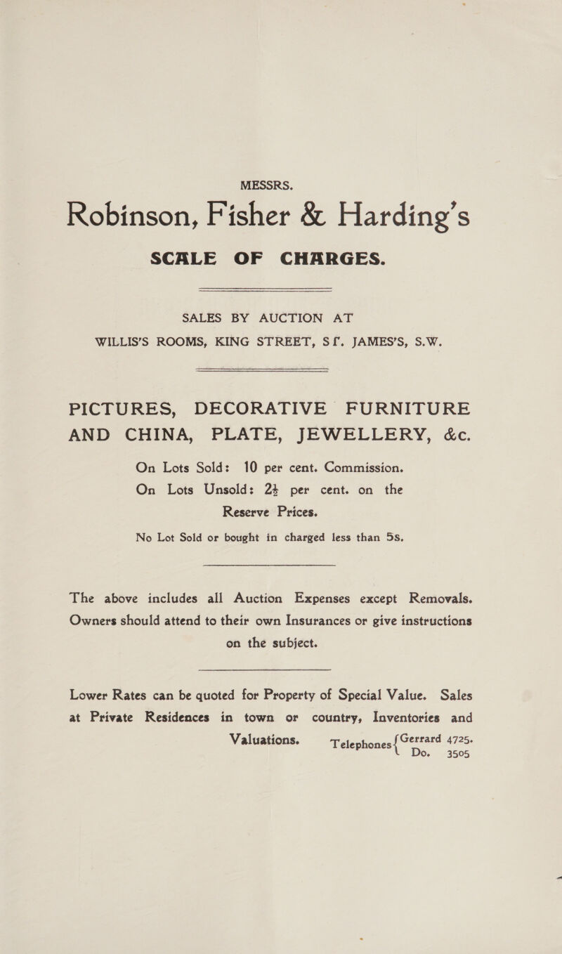 MESSRS. Robinson, Fisher &amp; Harding’s SCALE OF CHARGES. SALES BY AUCTION AT WILLIS’S ROOMS, KING STREET, Sf. JAMES’S, S.W. PICTURES, DECORATIVE FURNITURE AND CHINA, PLATE, JEWELLERY, éc. On Lots Sold: 10 per cent. Commission. On Lots Unsold: 24 per cent. on the Reserve Prices. No Lot Sold or bought in charged less than 5s, The above includes all Auction Expenses except Removals. Owners should attend to their own Insurances or give instructions on the subject. Lower Rates can be quoted for Property of Special Value. Sales at Private Residences in town or country, Inventories and Valuations. Gerrard 4725. D 3505 Telephones