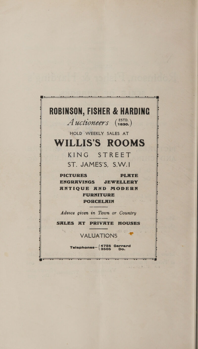     ROBINSON, FISHER &amp; HARDING Auctioneers (iss0.) HOLD WEEKLY SALES AT WILLIS'S ROOMS BENG. “SPR Ea ST. JAMES S, S.VVa PICTURES PLATE ENGRAVINGS JEWELLERY ANTIQUE AND MODERN FURNITURE PORCELAIN  Advice gwen in Town or Country ee   SALES AT PRIVATE HOUSES | VALUATIONS | 3  Telephones— { cage wren